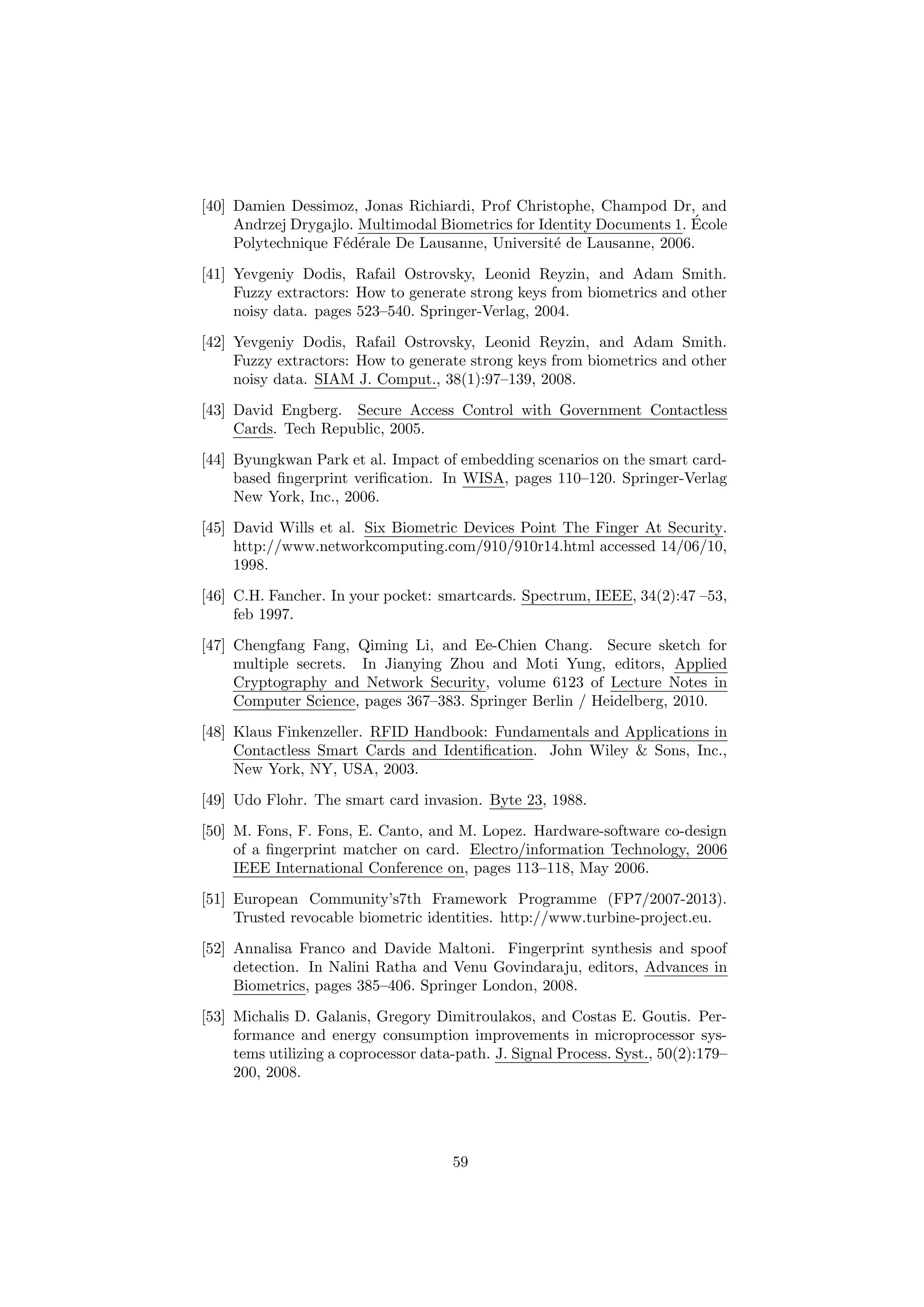 [40] Damien Dessimoz, Jonas Richiardi, Prof Christophe, Champod Dr, and
Andrzej Drygajlo. Multimodal Biometrics for Identity Documents 1. ´Ecole
Polytechnique F´ed´erale De Lausanne, Universit´e de Lausanne, 2006.
[41] Yevgeniy Dodis, Rafail Ostrovsky, Leonid Reyzin, and Adam Smith.
Fuzzy extractors: How to generate strong keys from biometrics and other
noisy data. pages 523–540. Springer-Verlag, 2004.
[42] Yevgeniy Dodis, Rafail Ostrovsky, Leonid Reyzin, and Adam Smith.
Fuzzy extractors: How to generate strong keys from biometrics and other
noisy data. SIAM J. Comput., 38(1):97–139, 2008.
[43] David Engberg. Secure Access Control with Government Contactless
Cards. Tech Republic, 2005.
[44] Byungkwan Park et al. Impact of embedding scenarios on the smart card-
based ﬁngerprint veriﬁcation. In WISA, pages 110–120. Springer-Verlag
New York, Inc., 2006.
[45] David Wills et al. Six Biometric Devices Point The Finger At Security.
http://www.networkcomputing.com/910/910r14.html accessed 14/06/10,
1998.
[46] C.H. Fancher. In your pocket: smartcards. Spectrum, IEEE, 34(2):47 –53,
feb 1997.
[47] Chengfang Fang, Qiming Li, and Ee-Chien Chang. Secure sketch for
multiple secrets. In Jianying Zhou and Moti Yung, editors, Applied
Cryptography and Network Security, volume 6123 of Lecture Notes in
Computer Science, pages 367–383. Springer Berlin / Heidelberg, 2010.
[48] Klaus Finkenzeller. RFID Handbook: Fundamentals and Applications in
Contactless Smart Cards and Identiﬁcation. John Wiley & Sons, Inc.,
New York, NY, USA, 2003.
[49] Udo Flohr. The smart card invasion. Byte 23, 1988.
[50] M. Fons, F. Fons, E. Canto, and M. Lopez. Hardware-software co-design
of a ﬁngerprint matcher on card. Electro/information Technology, 2006
IEEE International Conference on, pages 113–118, May 2006.
[51] European Community’s7th Framework Programme (FP7/2007-2013).
Trusted revocable biometric identities. http://www.turbine-project.eu.
[52] Annalisa Franco and Davide Maltoni. Fingerprint synthesis and spoof
detection. In Nalini Ratha and Venu Govindaraju, editors, Advances in
Biometrics, pages 385–406. Springer London, 2008.
[53] Michalis D. Galanis, Gregory Dimitroulakos, and Costas E. Goutis. Per-
formance and energy consumption improvements in microprocessor sys-
tems utilizing a coprocessor data-path. J. Signal Process. Syst., 50(2):179–
200, 2008.
59
 