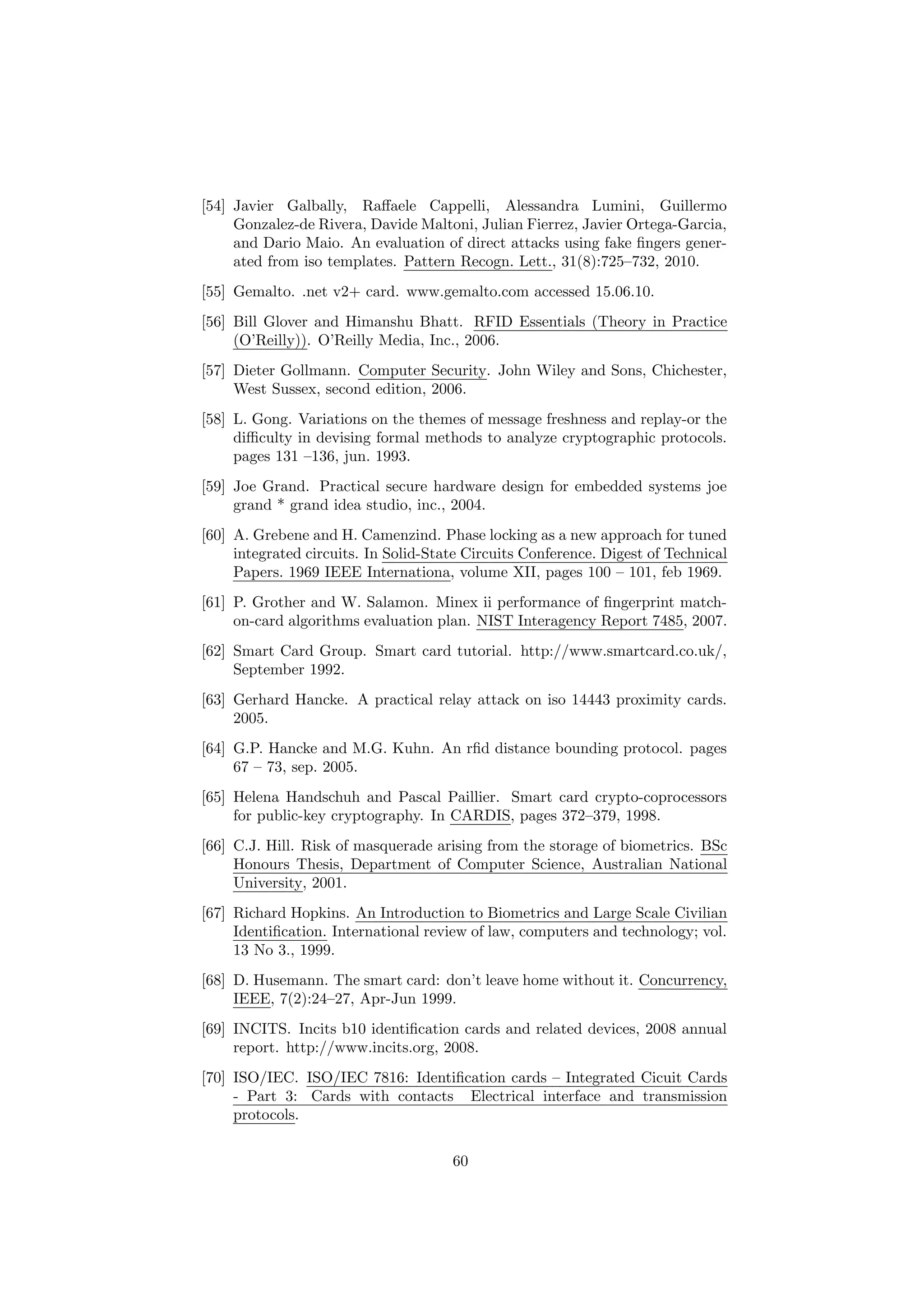 [54] Javier Galbally, Raﬀaele Cappelli, Alessandra Lumini, Guillermo
Gonzalez-de Rivera, Davide Maltoni, Julian Fierrez, Javier Ortega-Garcia,
and Dario Maio. An evaluation of direct attacks using fake ﬁngers gener-
ated from iso templates. Pattern Recogn. Lett., 31(8):725–732, 2010.
[55] Gemalto. .net v2+ card. www.gemalto.com accessed 15.06.10.
[56] Bill Glover and Himanshu Bhatt. RFID Essentials (Theory in Practice
(O’Reilly)). O’Reilly Media, Inc., 2006.
[57] Dieter Gollmann. Computer Security. John Wiley and Sons, Chichester,
West Sussex, second edition, 2006.
[58] L. Gong. Variations on the themes of message freshness and replay-or the
diﬃculty in devising formal methods to analyze cryptographic protocols.
pages 131 –136, jun. 1993.
[59] Joe Grand. Practical secure hardware design for embedded systems joe
grand * grand idea studio, inc., 2004.
[60] A. Grebene and H. Camenzind. Phase locking as a new approach for tuned
integrated circuits. In Solid-State Circuits Conference. Digest of Technical
Papers. 1969 IEEE Internationa, volume XII, pages 100 – 101, feb 1969.
[61] P. Grother and W. Salamon. Minex ii performance of ﬁngerprint match-
on-card algorithms evaluation plan. NIST Interagency Report 7485, 2007.
[62] Smart Card Group. Smart card tutorial. http://www.smartcard.co.uk/,
September 1992.
[63] Gerhard Hancke. A practical relay attack on iso 14443 proximity cards.
2005.
[64] G.P. Hancke and M.G. Kuhn. An rﬁd distance bounding protocol. pages
67 – 73, sep. 2005.
[65] Helena Handschuh and Pascal Paillier. Smart card crypto-coprocessors
for public-key cryptography. In CARDIS, pages 372–379, 1998.
[66] C.J. Hill. Risk of masquerade arising from the storage of biometrics. BSc
Honours Thesis, Department of Computer Science, Australian National
University, 2001.
[67] Richard Hopkins. An Introduction to Biometrics and Large Scale Civilian
Identiﬁcation. International review of law, computers and technology; vol.
13 No 3., 1999.
[68] D. Husemann. The smart card: don’t leave home without it. Concurrency,
IEEE, 7(2):24–27, Apr-Jun 1999.
[69] INCITS. Incits b10 identiﬁcation cards and related devices, 2008 annual
report. http://www.incits.org, 2008.
[70] ISO/IEC. ISO/IEC 7816: Identiﬁcation cards – Integrated Cicuit Cards
- Part 3: Cards with contacts Electrical interface and transmission
protocols.
60
 