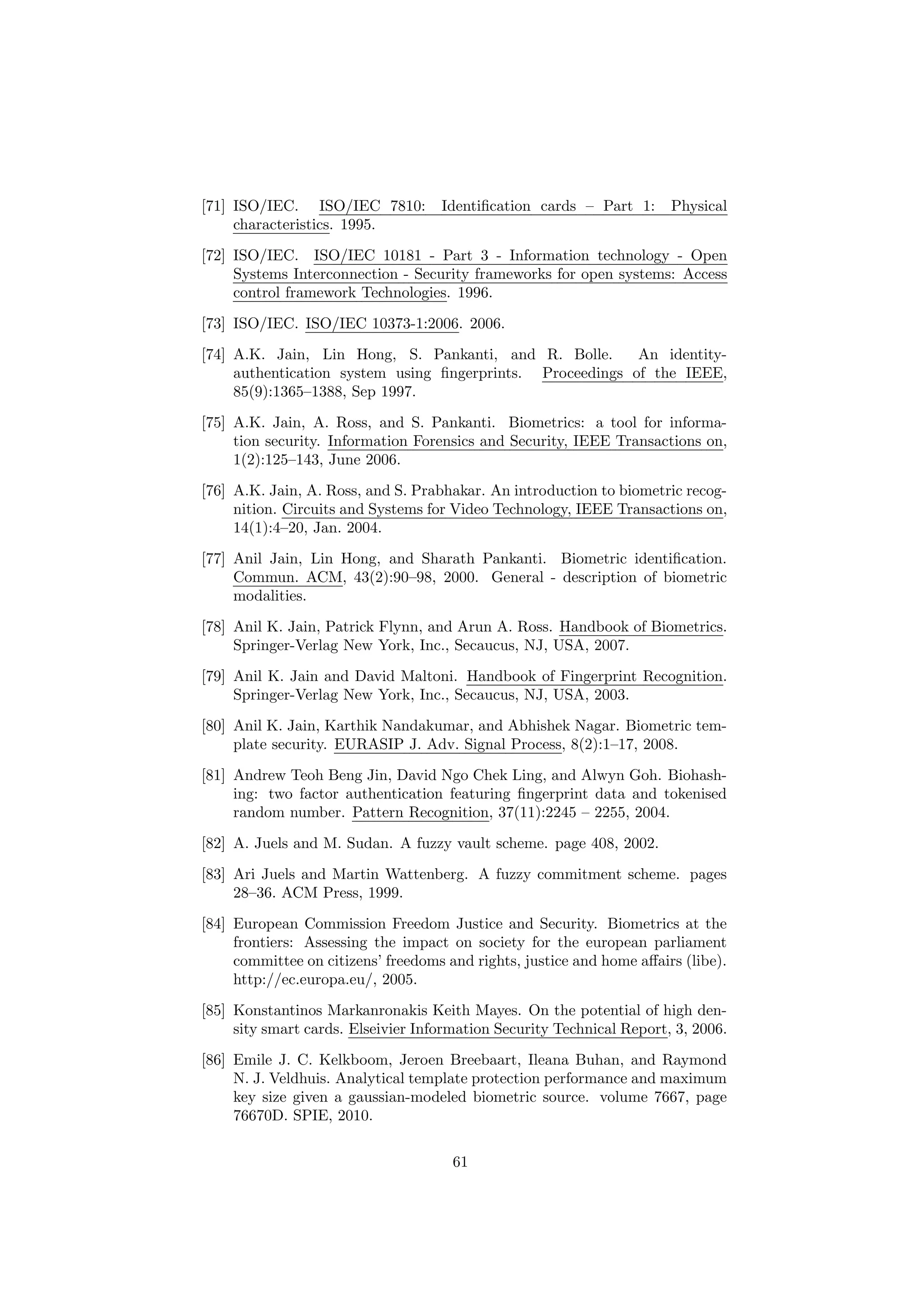 [71] ISO/IEC. ISO/IEC 7810: Identiﬁcation cards – Part 1: Physical
characteristics. 1995.
[72] ISO/IEC. ISO/IEC 10181 - Part 3 - Information technology - Open
Systems Interconnection - Security frameworks for open systems: Access
control framework Technologies. 1996.
[73] ISO/IEC. ISO/IEC 10373-1:2006. 2006.
[74] A.K. Jain, Lin Hong, S. Pankanti, and R. Bolle. An identity-
authentication system using ﬁngerprints. Proceedings of the IEEE,
85(9):1365–1388, Sep 1997.
[75] A.K. Jain, A. Ross, and S. Pankanti. Biometrics: a tool for informa-
tion security. Information Forensics and Security, IEEE Transactions on,
1(2):125–143, June 2006.
[76] A.K. Jain, A. Ross, and S. Prabhakar. An introduction to biometric recog-
nition. Circuits and Systems for Video Technology, IEEE Transactions on,
14(1):4–20, Jan. 2004.
[77] Anil Jain, Lin Hong, and Sharath Pankanti. Biometric identiﬁcation.
Commun. ACM, 43(2):90–98, 2000. General - description of biometric
modalities.
[78] Anil K. Jain, Patrick Flynn, and Arun A. Ross. Handbook of Biometrics.
Springer-Verlag New York, Inc., Secaucus, NJ, USA, 2007.
[79] Anil K. Jain and David Maltoni. Handbook of Fingerprint Recognition.
Springer-Verlag New York, Inc., Secaucus, NJ, USA, 2003.
[80] Anil K. Jain, Karthik Nandakumar, and Abhishek Nagar. Biometric tem-
plate security. EURASIP J. Adv. Signal Process, 8(2):1–17, 2008.
[81] Andrew Teoh Beng Jin, David Ngo Chek Ling, and Alwyn Goh. Biohash-
ing: two factor authentication featuring ﬁngerprint data and tokenised
random number. Pattern Recognition, 37(11):2245 – 2255, 2004.
[82] A. Juels and M. Sudan. A fuzzy vault scheme. page 408, 2002.
[83] Ari Juels and Martin Wattenberg. A fuzzy commitment scheme. pages
28–36. ACM Press, 1999.
[84] European Commission Freedom Justice and Security. Biometrics at the
frontiers: Assessing the impact on society for the european parliament
committee on citizens’ freedoms and rights, justice and home aﬀairs (libe).
http://ec.europa.eu/, 2005.
[85] Konstantinos Markanronakis Keith Mayes. On the potential of high den-
sity smart cards. Elseivier Information Security Technical Report, 3, 2006.
[86] Emile J. C. Kelkboom, Jeroen Breebaart, Ileana Buhan, and Raymond
N. J. Veldhuis. Analytical template protection performance and maximum
key size given a gaussian-modeled biometric source. volume 7667, page
76670D. SPIE, 2010.
61
 