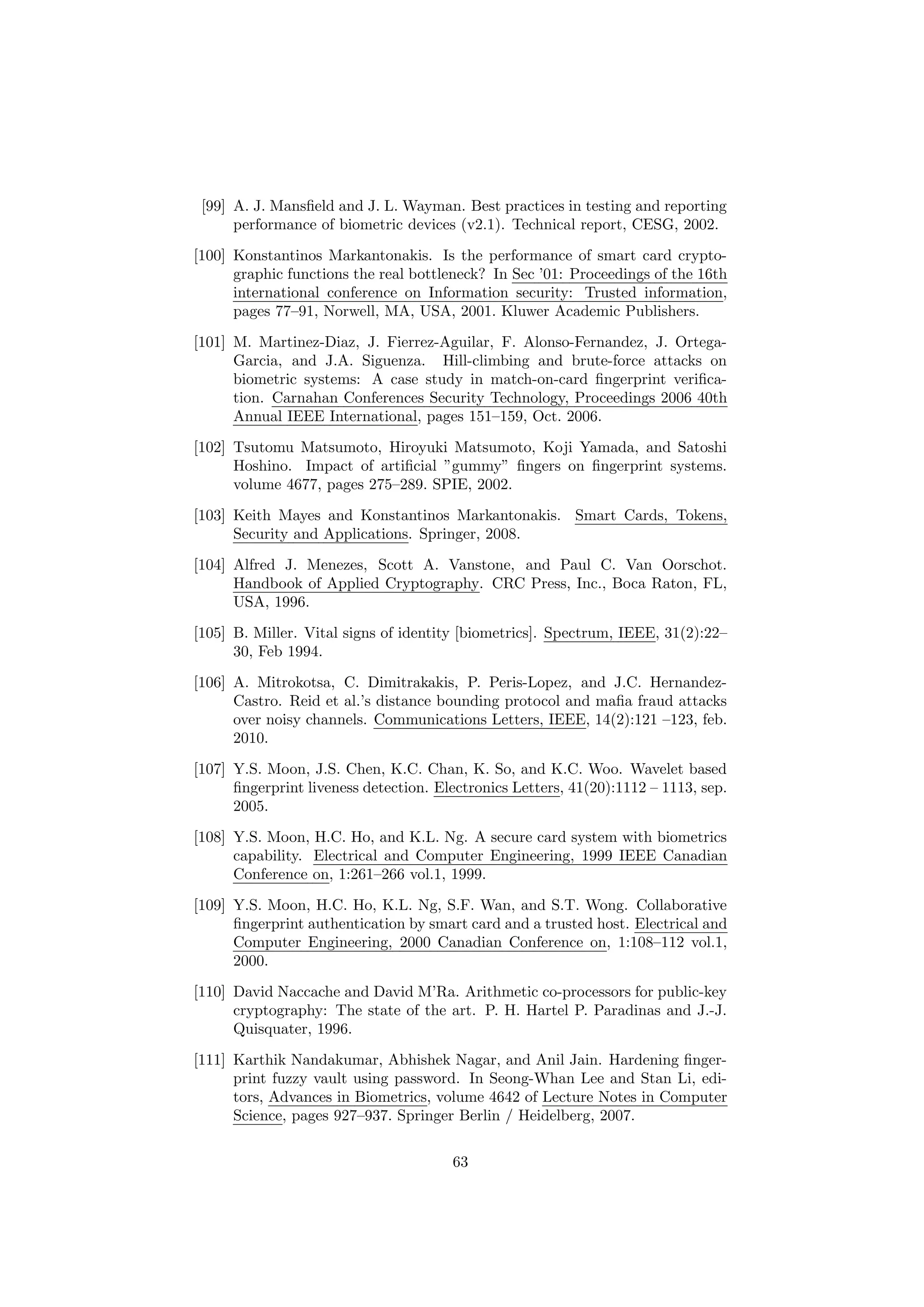 [99] A. J. Mansﬁeld and J. L. Wayman. Best practices in testing and reporting
performance of biometric devices (v2.1). Technical report, CESG, 2002.
[100] Konstantinos Markantonakis. Is the performance of smart card crypto-
graphic functions the real bottleneck? In Sec ’01: Proceedings of the 16th
international conference on Information security: Trusted information,
pages 77–91, Norwell, MA, USA, 2001. Kluwer Academic Publishers.
[101] M. Martinez-Diaz, J. Fierrez-Aguilar, F. Alonso-Fernandez, J. Ortega-
Garcia, and J.A. Siguenza. Hill-climbing and brute-force attacks on
biometric systems: A case study in match-on-card ﬁngerprint veriﬁca-
tion. Carnahan Conferences Security Technology, Proceedings 2006 40th
Annual IEEE International, pages 151–159, Oct. 2006.
[102] Tsutomu Matsumoto, Hiroyuki Matsumoto, Koji Yamada, and Satoshi
Hoshino. Impact of artiﬁcial ”gummy” ﬁngers on ﬁngerprint systems.
volume 4677, pages 275–289. SPIE, 2002.
[103] Keith Mayes and Konstantinos Markantonakis. Smart Cards, Tokens,
Security and Applications. Springer, 2008.
[104] Alfred J. Menezes, Scott A. Vanstone, and Paul C. Van Oorschot.
Handbook of Applied Cryptography. CRC Press, Inc., Boca Raton, FL,
USA, 1996.
[105] B. Miller. Vital signs of identity [biometrics]. Spectrum, IEEE, 31(2):22–
30, Feb 1994.
[106] A. Mitrokotsa, C. Dimitrakakis, P. Peris-Lopez, and J.C. Hernandez-
Castro. Reid et al.’s distance bounding protocol and maﬁa fraud attacks
over noisy channels. Communications Letters, IEEE, 14(2):121 –123, feb.
2010.
[107] Y.S. Moon, J.S. Chen, K.C. Chan, K. So, and K.C. Woo. Wavelet based
ﬁngerprint liveness detection. Electronics Letters, 41(20):1112 – 1113, sep.
2005.
[108] Y.S. Moon, H.C. Ho, and K.L. Ng. A secure card system with biometrics
capability. Electrical and Computer Engineering, 1999 IEEE Canadian
Conference on, 1:261–266 vol.1, 1999.
[109] Y.S. Moon, H.C. Ho, K.L. Ng, S.F. Wan, and S.T. Wong. Collaborative
ﬁngerprint authentication by smart card and a trusted host. Electrical and
Computer Engineering, 2000 Canadian Conference on, 1:108–112 vol.1,
2000.
[110] David Naccache and David M’Ra. Arithmetic co-processors for public-key
cryptography: The state of the art. P. H. Hartel P. Paradinas and J.-J.
Quisquater, 1996.
[111] Karthik Nandakumar, Abhishek Nagar, and Anil Jain. Hardening ﬁnger-
print fuzzy vault using password. In Seong-Whan Lee and Stan Li, edi-
tors, Advances in Biometrics, volume 4642 of Lecture Notes in Computer
Science, pages 927–937. Springer Berlin / Heidelberg, 2007.
63
 