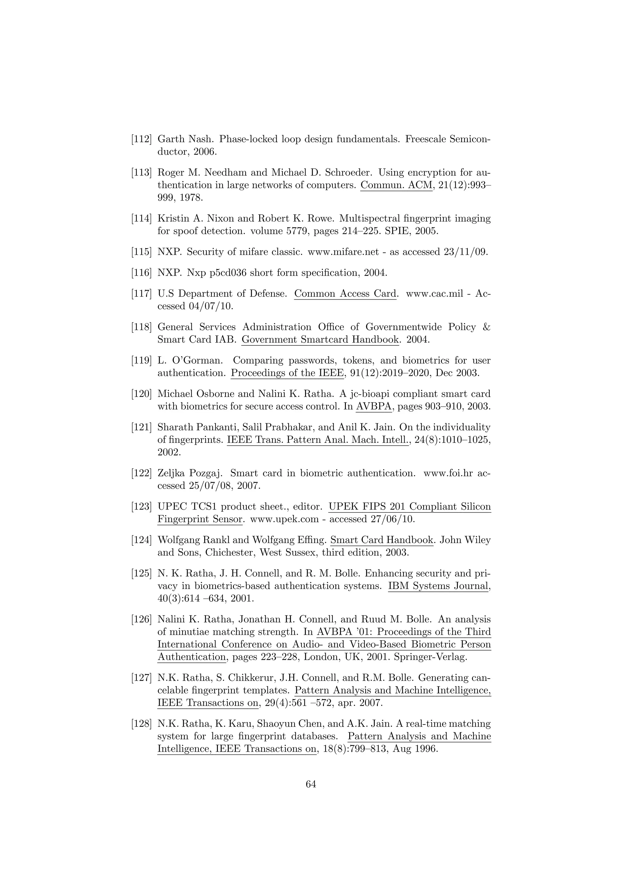 [112] Garth Nash. Phase-locked loop design fundamentals. Freescale Semicon-
ductor, 2006.
[113] Roger M. Needham and Michael D. Schroeder. Using encryption for au-
thentication in large networks of computers. Commun. ACM, 21(12):993–
999, 1978.
[114] Kristin A. Nixon and Robert K. Rowe. Multispectral ﬁngerprint imaging
for spoof detection. volume 5779, pages 214–225. SPIE, 2005.
[115] NXP. Security of mifare classic. www.mifare.net - as accessed 23/11/09.
[116] NXP. Nxp p5cd036 short form speciﬁcation, 2004.
[117] U.S Department of Defense. Common Access Card. www.cac.mil - Ac-
cessed 04/07/10.
[118] General Services Administration Oﬃce of Governmentwide Policy &
Smart Card IAB. Government Smartcard Handbook. 2004.
[119] L. O’Gorman. Comparing passwords, tokens, and biometrics for user
authentication. Proceedings of the IEEE, 91(12):2019–2020, Dec 2003.
[120] Michael Osborne and Nalini K. Ratha. A jc-bioapi compliant smart card
with biometrics for secure access control. In AVBPA, pages 903–910, 2003.
[121] Sharath Pankanti, Salil Prabhakar, and Anil K. Jain. On the individuality
of ﬁngerprints. IEEE Trans. Pattern Anal. Mach. Intell., 24(8):1010–1025,
2002.
[122] Zeljka Pozgaj. Smart card in biometric authentication. www.foi.hr ac-
cessed 25/07/08, 2007.
[123] UPEC TCS1 product sheet., editor. UPEK FIPS 201 Compliant Silicon
Fingerprint Sensor. www.upek.com - accessed 27/06/10.
[124] Wolfgang Rankl and Wolfgang Eﬃng. Smart Card Handbook. John Wiley
and Sons, Chichester, West Sussex, third edition, 2003.
[125] N. K. Ratha, J. H. Connell, and R. M. Bolle. Enhancing security and pri-
vacy in biometrics-based authentication systems. IBM Systems Journal,
40(3):614 –634, 2001.
[126] Nalini K. Ratha, Jonathan H. Connell, and Ruud M. Bolle. An analysis
of minutiae matching strength. In AVBPA ’01: Proceedings of the Third
International Conference on Audio- and Video-Based Biometric Person
Authentication, pages 223–228, London, UK, 2001. Springer-Verlag.
[127] N.K. Ratha, S. Chikkerur, J.H. Connell, and R.M. Bolle. Generating can-
celable ﬁngerprint templates. Pattern Analysis and Machine Intelligence,
IEEE Transactions on, 29(4):561 –572, apr. 2007.
[128] N.K. Ratha, K. Karu, Shaoyun Chen, and A.K. Jain. A real-time matching
system for large ﬁngerprint databases. Pattern Analysis and Machine
Intelligence, IEEE Transactions on, 18(8):799–813, Aug 1996.
64
 