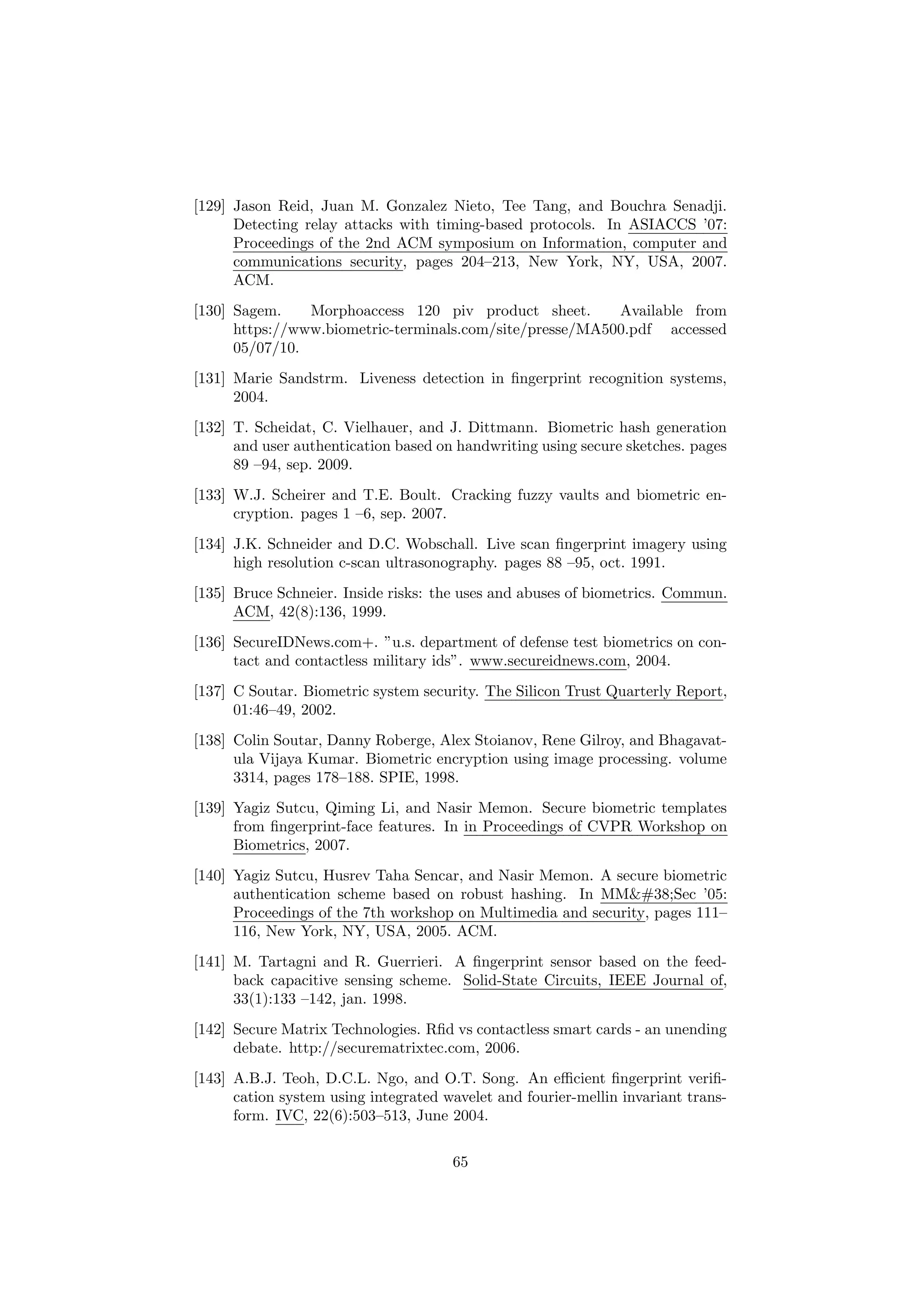 [129] Jason Reid, Juan M. Gonzalez Nieto, Tee Tang, and Bouchra Senadji.
Detecting relay attacks with timing-based protocols. In ASIACCS ’07:
Proceedings of the 2nd ACM symposium on Information, computer and
communications security, pages 204–213, New York, NY, USA, 2007.
ACM.
[130] Sagem. Morphoaccess 120 piv product sheet. Available from
https://www.biometric-terminals.com/site/presse/MA500.pdf accessed
05/07/10.
[131] Marie Sandstrm. Liveness detection in ﬁngerprint recognition systems,
2004.
[132] T. Scheidat, C. Vielhauer, and J. Dittmann. Biometric hash generation
and user authentication based on handwriting using secure sketches. pages
89 –94, sep. 2009.
[133] W.J. Scheirer and T.E. Boult. Cracking fuzzy vaults and biometric en-
cryption. pages 1 –6, sep. 2007.
[134] J.K. Schneider and D.C. Wobschall. Live scan ﬁngerprint imagery using
high resolution c-scan ultrasonography. pages 88 –95, oct. 1991.
[135] Bruce Schneier. Inside risks: the uses and abuses of biometrics. Commun.
ACM, 42(8):136, 1999.
[136] SecureIDNews.com+. ”u.s. department of defense test biometrics on con-
tact and contactless military ids”. www.secureidnews.com, 2004.
[137] C Soutar. Biometric system security. The Silicon Trust Quarterly Report,
01:46–49, 2002.
[138] Colin Soutar, Danny Roberge, Alex Stoianov, Rene Gilroy, and Bhagavat-
ula Vijaya Kumar. Biometric encryption using image processing. volume
3314, pages 178–188. SPIE, 1998.
[139] Yagiz Sutcu, Qiming Li, and Nasir Memon. Secure biometric templates
from ﬁngerprint-face features. In in Proceedings of CVPR Workshop on
Biometrics, 2007.
[140] Yagiz Sutcu, Husrev Taha Sencar, and Nasir Memon. A secure biometric
authentication scheme based on robust hashing. In MM&Sec ’05:
Proceedings of the 7th workshop on Multimedia and security, pages 111–
116, New York, NY, USA, 2005. ACM.
[141] M. Tartagni and R. Guerrieri. A ﬁngerprint sensor based on the feed-
back capacitive sensing scheme. Solid-State Circuits, IEEE Journal of,
33(1):133 –142, jan. 1998.
[142] Secure Matrix Technologies. Rﬁd vs contactless smart cards - an unending
debate. http://securematrixtec.com, 2006.
[143] A.B.J. Teoh, D.C.L. Ngo, and O.T. Song. An eﬃcient ﬁngerprint veriﬁ-
cation system using integrated wavelet and fourier-mellin invariant trans-
form. IVC, 22(6):503–513, June 2004.
65
 