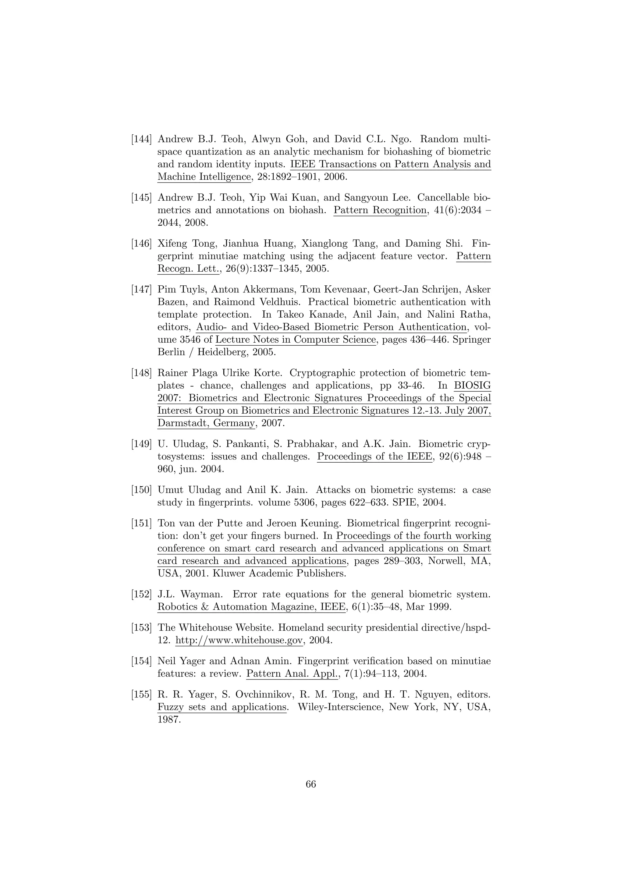 [144] Andrew B.J. Teoh, Alwyn Goh, and David C.L. Ngo. Random multi-
space quantization as an analytic mechanism for biohashing of biometric
and random identity inputs. IEEE Transactions on Pattern Analysis and
Machine Intelligence, 28:1892–1901, 2006.
[145] Andrew B.J. Teoh, Yip Wai Kuan, and Sangyoun Lee. Cancellable bio-
metrics and annotations on biohash. Pattern Recognition, 41(6):2034 –
2044, 2008.
[146] Xifeng Tong, Jianhua Huang, Xianglong Tang, and Daming Shi. Fin-
gerprint minutiae matching using the adjacent feature vector. Pattern
Recogn. Lett., 26(9):1337–1345, 2005.
[147] Pim Tuyls, Anton Akkermans, Tom Kevenaar, Geert-Jan Schrijen, Asker
Bazen, and Raimond Veldhuis. Practical biometric authentication with
template protection. In Takeo Kanade, Anil Jain, and Nalini Ratha,
editors, Audio- and Video-Based Biometric Person Authentication, vol-
ume 3546 of Lecture Notes in Computer Science, pages 436–446. Springer
Berlin / Heidelberg, 2005.
[148] Rainer Plaga Ulrike Korte. Cryptographic protection of biometric tem-
plates - chance, challenges and applications, pp 33-46. In BIOSIG
2007: Biometrics and Electronic Signatures Proceedings of the Special
Interest Group on Biometrics and Electronic Signatures 12.-13. July 2007,
Darmstadt, Germany, 2007.
[149] U. Uludag, S. Pankanti, S. Prabhakar, and A.K. Jain. Biometric cryp-
tosystems: issues and challenges. Proceedings of the IEEE, 92(6):948 –
960, jun. 2004.
[150] Umut Uludag and Anil K. Jain. Attacks on biometric systems: a case
study in ﬁngerprints. volume 5306, pages 622–633. SPIE, 2004.
[151] Ton van der Putte and Jeroen Keuning. Biometrical ﬁngerprint recogni-
tion: don’t get your ﬁngers burned. In Proceedings of the fourth working
conference on smart card research and advanced applications on Smart
card research and advanced applications, pages 289–303, Norwell, MA,
USA, 2001. Kluwer Academic Publishers.
[152] J.L. Wayman. Error rate equations for the general biometric system.
Robotics & Automation Magazine, IEEE, 6(1):35–48, Mar 1999.
[153] The Whitehouse Website. Homeland security presidential directive/hspd-
12. http://www.whitehouse.gov, 2004.
[154] Neil Yager and Adnan Amin. Fingerprint veriﬁcation based on minutiae
features: a review. Pattern Anal. Appl., 7(1):94–113, 2004.
[155] R. R. Yager, S. Ovchinnikov, R. M. Tong, and H. T. Nguyen, editors.
Fuzzy sets and applications. Wiley-Interscience, New York, NY, USA,
1987.
66
 