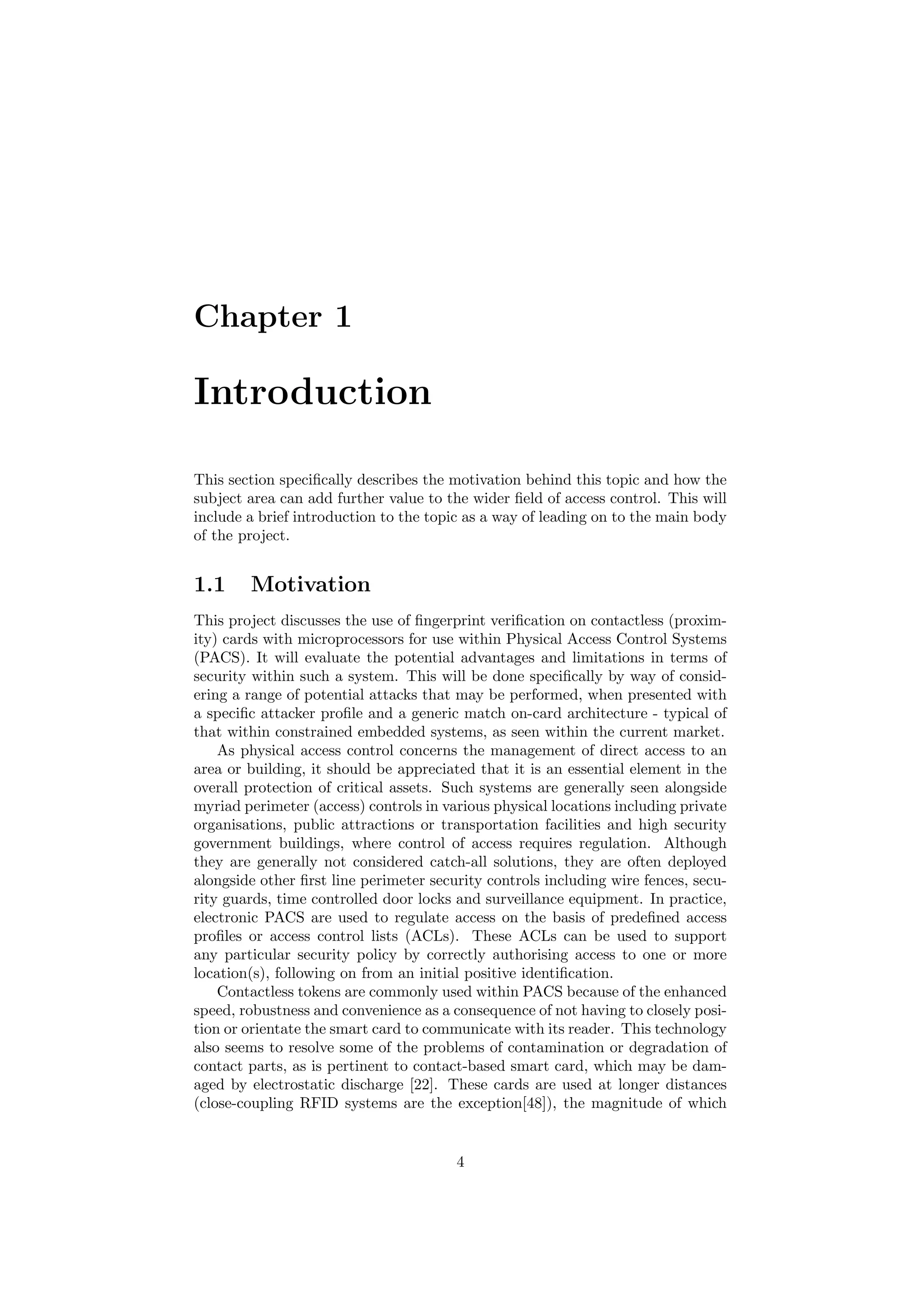 Chapter 1
Introduction
This section speciﬁcally describes the motivation behind this topic and how the
subject area can add further value to the wider ﬁeld of access control. This will
include a brief introduction to the topic as a way of leading on to the main body
of the project.
1.1 Motivation
This project discusses the use of ﬁngerprint veriﬁcation on contactless (proxim-
ity) cards with microprocessors for use within Physical Access Control Systems
(PACS). It will evaluate the potential advantages and limitations in terms of
security within such a system. This will be done speciﬁcally by way of consid-
ering a range of potential attacks that may be performed, when presented with
a speciﬁc attacker proﬁle and a generic match on-card architecture - typical of
that within constrained embedded systems, as seen within the current market.
As physical access control concerns the management of direct access to an
area or building, it should be appreciated that it is an essential element in the
overall protection of critical assets. Such systems are generally seen alongside
myriad perimeter (access) controls in various physical locations including private
organisations, public attractions or transportation facilities and high security
government buildings, where control of access requires regulation. Although
they are generally not considered catch-all solutions, they are often deployed
alongside other ﬁrst line perimeter security controls including wire fences, secu-
rity guards, time controlled door locks and surveillance equipment. In practice,
electronic PACS are used to regulate access on the basis of predeﬁned access
proﬁles or access control lists (ACLs). These ACLs can be used to support
any particular security policy by correctly authorising access to one or more
location(s), following on from an initial positive identiﬁcation.
Contactless tokens are commonly used within PACS because of the enhanced
speed, robustness and convenience as a consequence of not having to closely posi-
tion or orientate the smart card to communicate with its reader. This technology
also seems to resolve some of the problems of contamination or degradation of
contact parts, as is pertinent to contact-based smart card, which may be dam-
aged by electrostatic discharge [22]. These cards are used at longer distances
(close-coupling RFID systems are the exception[48]), the magnitude of which
4
 