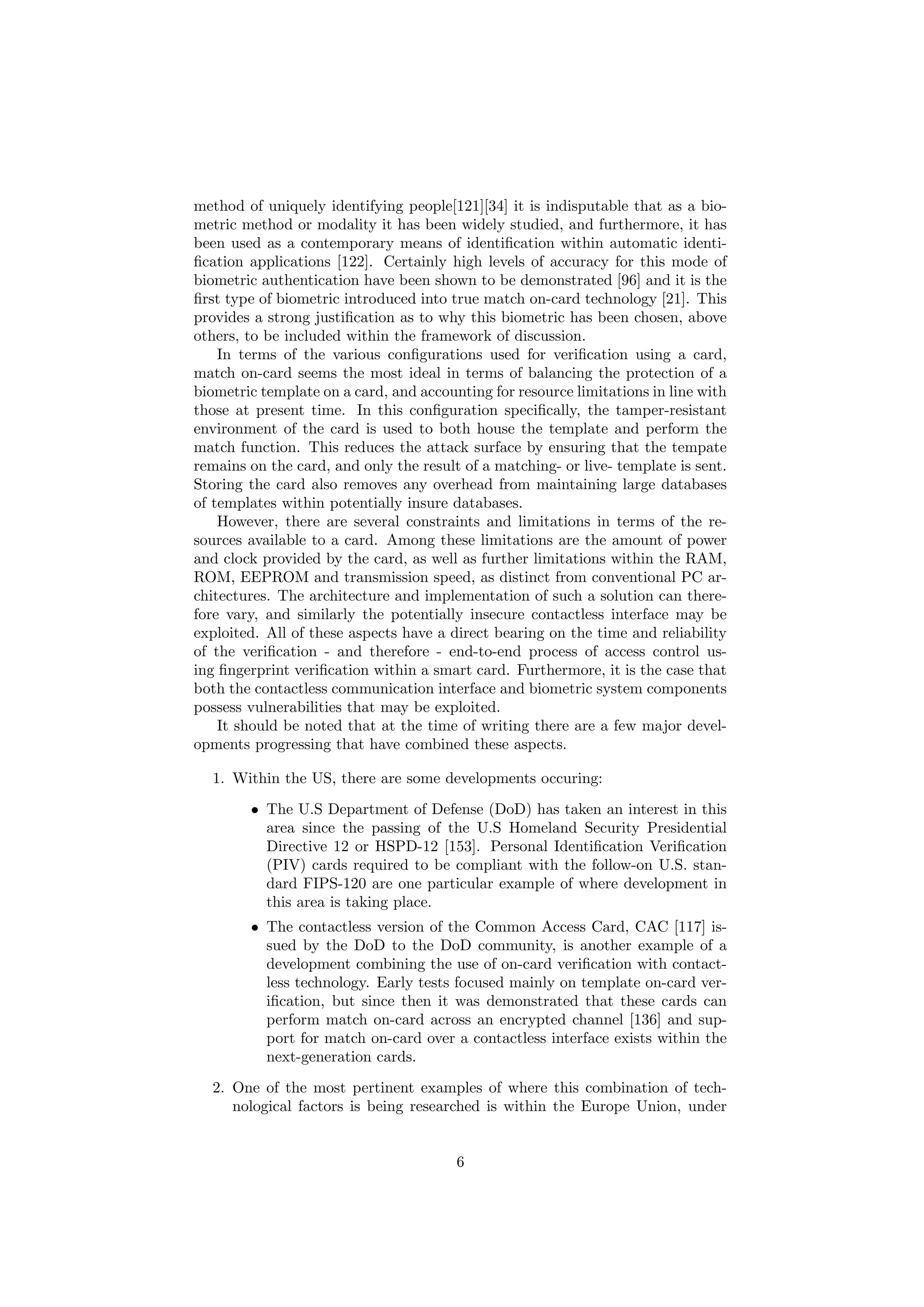 method of uniquely identifying people[121][34] it is indisputable that as a bio-
metric method or modality it has been widely studied, and furthermore, it has
been used as a contemporary means of identiﬁcation within automatic identi-
ﬁcation applications [122]. Certainly high levels of accuracy for this mode of
biometric authentication have been shown to be demonstrated [96] and it is the
ﬁrst type of biometric introduced into true match on-card technology [21]. This
provides a strong justiﬁcation as to why this biometric has been chosen, above
others, to be included within the framework of discussion.
In terms of the various conﬁgurations used for veriﬁcation using a card,
match on-card seems the most ideal in terms of balancing the protection of a
biometric template on a card, and accounting for resource limitations in line with
those at present time. In this conﬁguration speciﬁcally, the tamper-resistant
environment of the card is used to both house the template and perform the
match function. This reduces the attack surface by ensuring that the tempate
remains on the card, and only the result of a matching- or live- template is sent.
Storing the card also removes any overhead from maintaining large databases
of templates within potentially insure databases.
However, there are several constraints and limitations in terms of the re-
sources available to a card. Among these limitations are the amount of power
and clock provided by the card, as well as further limitations within the RAM,
ROM, EEPROM and transmission speed, as distinct from conventional PC ar-
chitectures. The architecture and implementation of such a solution can there-
fore vary, and similarly the potentially insecure contactless interface may be
exploited. All of these aspects have a direct bearing on the time and reliability
of the veriﬁcation - and therefore - end-to-end process of access control us-
ing ﬁngerprint veriﬁcation within a smart card. Furthermore, it is the case that
both the contactless communication interface and biometric system components
possess vulnerabilities that may be exploited.
It should be noted that at the time of writing there are a few major devel-
opments progressing that have combined these aspects.
1. Within the US, there are some developments occuring:
• The U.S Department of Defense (DoD) has taken an interest in this
area since the passing of the U.S Homeland Security Presidential
Directive 12 or HSPD-12 [153]. Personal Identiﬁcation Veriﬁcation
(PIV) cards required to be compliant with the follow-on U.S. stan-
dard FIPS-120 are one particular example of where development in
this area is taking place.
• The contactless version of the Common Access Card, CAC [117] is-
sued by the DoD to the DoD community, is another example of a
development combining the use of on-card veriﬁcation with contact-
less technology. Early tests focused mainly on template on-card ver-
iﬁcation, but since then it was demonstrated that these cards can
perform match on-card across an encrypted channel [136] and sup-
port for match on-card over a contactless interface exists within the
next-generation cards.
2. One of the most pertinent examples of where this combination of tech-
nological factors is being researched is within the Europe Union, under
6
 