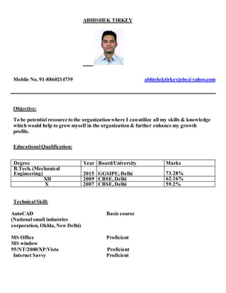 ABHISHEK TIRKEY
Mobile No. 91-8860214739 abhishektirkeyjobs@yahoo.com
Objective:
To be potential resource to the organization where I canutilize all my skills & knowledge
which would help to grow myself in the organization & further enhance my growth
profile.
EducationalQualification:
Degree Year Board/University Marks
B.Tech. (Mechanical
Engineering) 2015 GGSIPU, Delhi 73.28%
XII 2009 CBSE, Delhi 62.16%
X 2007 CBSE, Delhi 59.2%
TechnicalSkill:
AutoCAD Basic course
(Nationalsmall industries
corporation, Okhla, New Delhi)
MS Office Proficient
MS window
95/NT/2000/XP/Vista Proficient
Internet Savvy Proficient
 