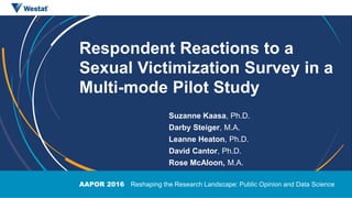 AAPOR 2016 Reshaping the Research Landscape: Public Opinion and Data Science
Respondent Reactions to a
Sexual Victimization Survey in a
Multi-mode Pilot Study
Suzanne Kaasa, Ph.D.
Darby Steiger, M.A.
Leanne Heaton, Ph.D.
David Cantor, Ph.D.
Rose McAloon, M.A.
 