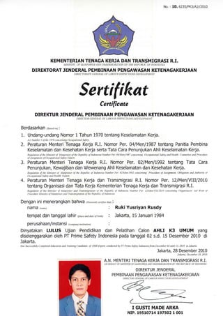 KEMENTERIAN TENAGA KERJA DAN TRANSMTGRASI R.I.
MINISTRY OF MANPOWER AND TMNSMIGRATION OF THE KEPUBLIC OF INDONESIA
DIREKTORAT IENDERAL PEMBINAAN PENGAWASAN KETENAGAKERJAAN
DIRDCTORATE GENEK4L OF I-ABOUR INSPECT|ONS DEI,ELOPMENT
Sertifikat
Certificate
DIREKTUR JENDERAL PEMBINAAN PENGAWASAN KETENAGAKERJAAN
DIRECTOR GENEK4L OF LABOUR INSPECTIONS DEVELOPMENT
BefdaSafkan @osedon) |
1. Undang-undang Nomor l Tahun 1970 tentang Keselamatan Kerja.
,4ct Number I ofthe 1970 conceming Occupational Safety.
2. Peraturan Menteri Tenaga Kerja R.I. Nomor ,Per. 04lYenlt987 tentang Panitia Pembina
Keselamatan dan Kesehatan Kerja sefta Tata Cara Penunjukan Ahli Keselamatan Kerja.
Regulation ofthe Minister of Monpotter ofthe Republic oflndonesia Number Per. 04/Men/1987 conceming Occupational Safety and Health Committee ond Procedure
of Assignment of Occupational Sofety Expert.
3. Peraturan Menteri Tenaga Kerja R,I. Nomor Per. 02l$enll992 tentang Tata Cara
Penunjukan, Kewajiban dan Wewenang Ahli Keselamatan dan Kesehatan Kerja.
Regtlationof theMinisterof Manpowerof theRepublicof IndonesiaNumberPer.02/Men/l992concerning ProcedureofAssignnent,ObligationmdAuthorityol
Occupational Safety and Health Expen.
4. Peraturan Menteri Tenaga Kerja dan Transmigrasi R.L Nomor Per. L2lM.enlYllllZ}LCI
tentang Organisasi dan Tata Kerja Kementerian Tenaga Kerja dan Transmigrasi R.I.
Regulalion o-f the Minister of Manpower and Trmsmigrotion ol the Reptrblic of Indonesia Number Per. l2,Men/Vlllr'2010 concerntng Organizoinn md tlork o-!
Procedure Ministry ofManpower and Transmigration ofthe Republic oJ lndonesia.
Dengan ini menerangkan bahwa (Herewith certifes that) i
ndtTtd lnantel : Ruki Yusriyan Rusdy
tempat dan tanggal lahir @hceanddateofbirth) : Jakafta, 15 Januari l9B4
pefUSahaan/inStanSi Gompany/institution) :
Dinyatakan LULUS Ujian Pendidikan dan Pelatihan Calon AHLI K3 UMUM yang
diselenggarakan oleh PT Prime Safety Indonesia pada tanggal 02 s.d. 15 Desember 2010 di
Jakafta.
HosSuccessfullyOompletedEducationandTrainingCmdiddte ofOSHExpert,conduaedbyPTPrimeSafetylndonesiafromDecember02untill5,20l0 inJakarta
J a ka ft a, 28
Pr:::ily:;,?f)2
No. : 10. 6235lPK3lNll20L0
A.N. MENTERI TENAGA KERJA DAN TMNSMIGMSI R.I.
ON BEHALF OF MINISTER OF MANPOI,YER AND TMNSM]GMIION OF THE REPUBLIC OF INDONESIA
DIREKTUR JENDERAL
PEM BINAAN PENGAWASAN KETENAGAKER]AAN
T GUSTI MADE ARKA
NIP. 19510714 L97502 1 001
 