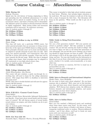 Splash UNC Splash Splash Fall 2016 Miscellaneous
Course Catalog — Miscellaneous
X294: Boxing 101
Kathryn Thomann
Splash into the rich history of boxing originating in Africa
and spreading into the worldwide phenomenon it is today!
Emphasis will be placed on modern boxing, its role in in-
ternational culture, and basics of boxing will be demystiﬁed.
The defensive nature of combat in relevant situations will also
be highly emphasized. Basic boxing strikes and movement
techniques will be instructed. No experience necessary.
Open to students grades 9 through 12
Sat 10:00am–10:50am
Sat 11:00am–11:50am
Sat 12:00pm–12:50pm
X259: College 118-How to slay in STEM
Shawn Ahuja
This class will teach, not a particular STEM course, but
rather general principles that are necessary to being success-
ful in face of the rigors most STEM classes in college provide.
These principles obviously aren’t set in stone and should/can
be adapted to speciﬁc demands of each class you take. After
going over general principles, we’ll demonstrate what they
look like in action with speciﬁc examples. Class time will be
more towards the 90 min range. While this class is designed
for college stem classes, these strategies may be adapted to
AP coursework or even high school science class.
Open to students grades 10 through 12
Sat 10:00am–11:50am
X236: College Admissions 101
Ashish Khanchandani, Isha Sharma
This course will give students a quick run-through for ev-
erything they will need to know for the college admissions
process. This ranges from SAT’s to deadlines to interviews
and much more!
NOTE: This class is double-blocked and will meet for approx-
imately 90-120 minutes.
Open to students grades 9 through 12
Sat 10:00am–10:50am
X314: F.R.I.E.S.: Consent Crash Course
Emily Bullins
Consent is Freely Given, Retractable, Informed, Enthusiastic,
and Speciﬁc. Come learn about sexual health and the impor-
tance of consent! We will discuss aspects of sexual health,
sexual violence on campus, and what students can do to pre-
vent violence.
Open to students grades 9 through 12
Sat 10:00am–10:50am
Sat 11:00am–11:50am
Sat 12:00pm–12:50pm
X319: Get Your Life 101
Samantha Myers, Tahjamare Warren, Kennedy Whiteside
This course is intended to help high school students prepare
for their future. Whether, that includes higher education or
the work force. We want the students to walk out of the class
with a sense of purpose for their lives. Our discussion will
focus on the question, “What would you like to get out of
life?”
Open to students grades 11 through 12
Sat 10:00am–10:50am
Sat 11:00am–11:50am
Sat 12:00pm–12:50pm
Sat 2:00pm–2:50pm
Sat 3:00pm–3:50pm
Sat 4:00pm–4:50pm
X333: Guide to Being First-Generation
Jamie Ramos
Are you a ﬁrst generation student? Did your parents not
attend or graduate college? Did they graduate in another
country? Do you feel lost entering the world of college? Do
you want to ﬁgure out how to use being ﬁrst generation to
your advantage? Do you feel like you’re missing a lot of what
you should be doing because you have no guide? This class
will attempt to ﬁll in all the gaps about what you should be
doing, and how. You may also beneﬁt from the information in
this class if you are from a historically under-represented mi-
nority, whether it be racially, socio-economically, or in some
other way.
If you have questions or concerns, feel free to email me at
jmramos@live.unc.edu
Open to students grades 9 through 12
Sat 10:00am–10:50am
Sat 11:00am–11:50am
X332: Intro to Domestic and International Adoption
Brooke Fisher, Anna McQuillin
Do you want to know more about adoption? Do you know
someone who is adoption? Well, come out to this introduc-
tory class and learn more about domestic and international
adoption. We’ll discuss how adoption works, the diﬀerences
between domestic and international adoption, and answer
any questions you have about adoption.
Open to students grades 9 through 12
Sat 10:00am–10:50am
X231: Intro to Indian Dance
Kunal Lodaya
Have you ever watched a Bollywood movie and wondered
where those dance moves came from? In this course, we’ll
go through a survey history of India’s rich history of dance,
comparing traditional styles to modern, Western-inﬂuenced
routines - and if time allows, you’ll get to break out some
moves with your instructor as well!
Open to students grades 10 through 12
Sat 11:00am–11:50am
Sat 12:00pm–12:50pm
10
 