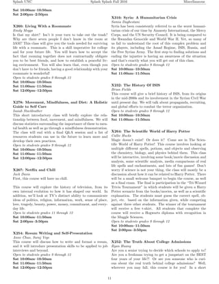 Splash UNC Splash Splash Fall 2016 Miscellaneous
Sat 10:00am–10:50am
Sat 2:00pm–2:50pm
X260: Living With a Roommate
Emily Meggs
Is that my shirt? Isn’t it your turn to take out the trash?
Why are there seven people I don’t know in the room at
3AM? This class will give you the tools needed for surviving
life with a roommate. This is a skill imperative for college
and for your future life. You will learn how to accept the
fact that rooming together does not contractually obligate
you to be best friends, and how to establish a peaceful liv-
ing environment. You will also learn that, even though you
don’t have to be friends, having a good relationship with your
roommate is wonderful!
Open to students grades 9 through 12
Sat 10:00am–10:50am
Sat 11:00am–11:50am
Sat 12:00pm–12:50pm
X278: Movement, Mindfulness, and Diet: A Holistic
Guide to Self Care
Isaiah Stackleather
This short introductory class will brieﬂy explore the rela-
tionship between food, movement, and mindfulness. We will
discuss statistics surrounding the importance of these to men-
tal health as well as go through a mindfulness demonstration.
The class will end with a ﬁnal Q&A session and a list of
resources students can use in the future to learn more and
develop their own practices.
Open to students grades 9 through 12
Sat 10:00am–10:50am
Sat 11:00am–11:50am
Sat 12:00pm–12:50pm
X267: Netﬂix and Chill
Jack Davis
First, this course will have no chill.
This course will explore the history of television, from its
own internal evolution to how it has shaped our world. In
addition, we’ll look at TV’s distinct ability to communicate
ideas of politics, religion, information, work, sense of place,
love, tragedy, beauty, power, money, commitment, and every-
day life.
Open to students grades 11 through 12
Sat 10:00am–11:50am
Sat 2:00pm–3:50pm
X254: Resum Writing and Self-Presentation
Anne Chao, Suraj Vege
This course will discuss how to write and format a resum,
and it will introduce presentation skills to be applied to job
interviews and beyond.
Open to students grades 9 through 12
Sat 10:00am–10:50am
Sat 11:00am–11:50am
Sat 12:00pm–12:50pm
X316: Syria: A Humanitarian Crisis
Samia Daghestani
Syria has been consistently referred to as the worst humani-
tarian crisis of our time by Amnesty International, the Mercy
Corps, and the UN Security Council. It is being compared to
the Rwandan Genocide and World War II. Yet, so many of
us fail to understand the root of this complex problem and
its players, including the Assad Regime, ISIS, Russia, and
the Free Syrian Army. The ﬁrst step to ﬁnding solutions and
ending the injustice is having an awareness of the situation
and that’s exactly what you will get out of this class.
Open to students grades 9 through 12
Sat 10:00am–10:50am
Sat 11:00am–11:50am
X232: The History Of ISIS
Brian Fields
This course will give a brief history of ISIS, from its origins
in the mid-2000s and its involvement in the Syrian Civil War
until present day. We will talk about propaganda, recruiting,
and global eﬀorts to combat the terror organization.
Open to students grades 9 through 12
Sat 10:00am–10:50am
Sat 11:00am–11:50am
X264: The Scientiﬁc World of Harry Potter
Callie Hucks
Magic doesn’t exist! Or does it? Come see in The Scien-
tiﬁc World of Harry Potter! This course involves looking at
multiple diﬀerent spells, potions, and objects and observing
the chemistry, biology, and physics behind them. This class
will be interactive, involving some book/movie discussion and
analysis, some scientiﬁc analysis, media comparisons of real
life spells and enchantments, and lots of fun games! Don’t
worry if science is not your thing, the class will mostly be a
discussion about how it can be related to Harry Potter. There
will be a small welcome banquet to begin the course, as well
as a ﬁnal exam. The ﬁnal is participation in the “Tri-Wizard
Trivia Tournament” in which students will be given a Harry
Potter scenario from the books/movies, as well as a scientiﬁc
explanation. The students must guess the correct spell, ob-
ject, etc. based on the information given, while competing
against three other students. The winner of the tournament
will receive a free t-shirt. All students that complete the
course will receive a Hogwarts diploma with recognition in
the Muggle Sciences.
Open to students grades 9 through 12
Sat 10:00am–11:50am
Sat 2:00pm–3:50pm
X252: The Truth About College Admissions
Ryan Huang
Are you a senior trying to decide which schools to apply to?
Are you a freshman trying to get a jumpstart on the BEST
four years of your life?! Or are you someone who is curi-
ous about the real truth behind college admissions? Well,
wherever you may fall, this course is for you! In a short
11
 