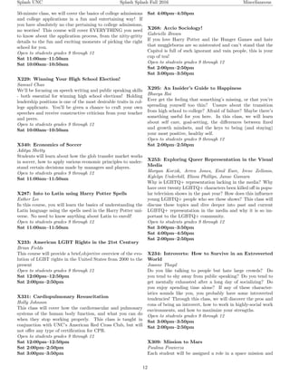 Splash UNC Splash Splash Fall 2016 Miscellaneous
50-minute class, we will cover the basics of college admissions
and college applications in a fun and entertaining way! If
you have absolutely no clue pertaining to college admissions,
no worries! This course will cover EVERYTHING you need
to know about the application process, from the nitty-gritty
details to the fun and exciting moments of picking the right
school for you.
Open to students grades 9 through 12
Sat 11:00am–11:50am
Sat 10:00am–10:50am
X229: Winning Your High School Election!
Samuel Chao
We’ll be focusing on speech writing and public speaking skills
- both essential for winning high school elections! Holding
leadership positions is one of the most desirable traits in col-
lege applicants. You’ll be given a chance to craft your own
speeches and receive constructive criticism from your teacher
and peers.
Open to students grades 9 through 12
Sat 10:00am–10:50am
X340: Economics of Soccer
Aditya Shetty
Students will learn about how the glob transfer market works
in soccer, how to apply various economic principles to under-
stand certain decisions made by managers and players.
Open to students grades 9 through 12
Sat 11:00am–11:50am
X287: Into to Latin using Harry Potter Spells
Esther Lee
In this course, you will learn the basics of understanding the
Latin language using the spells used in the Harry Potter uni-
verse. No need to know anything about Latin to enroll!
Open to students grades 9 through 12
Sat 11:00am–11:50am
X233: American LGBT Rights in the 21st Century
Brian Fields
This course will provide a brief,objective overview of the evo-
lution of LGBT rights in the United States from 2000 to the
present
Open to students grades 9 through 12
Sat 12:00pm–12:50pm
Sat 2:00pm–2:50pm
X331: Cardiopulmonary Resuscitation
Holly Johnson
This class will cover how the cardiovascular and pulmonary
systems of the human body function, and what you can do
when they stop working properly. This class is taught in
conjunction with UNC’s American Red Cross Club, but will
not oﬀer any type of certiﬁcation for CPR.
Open to students grades 9 through 12
Sat 12:00pm–12:50pm
Sat 2:00pm–2:50pm
Sat 3:00pm–3:50pm
Sat 4:00pm–4:50pm
X268: Accio Sociology!
Gabrielle Brown
If you love Harry Potter and the Hunger Games and hate
that muggleborns are so mistreated and can’t stand that the
Capitol is full of such ignorant and vain people, this is your
cup of tea!
Open to students grades 9 through 12
Sat 2:00pm–2:50pm
Sat 3:00pm–3:50pm
X295: An Insider’s Guide to Happiness
Bhavya Rai
Ever get the feeling that something’s missing, or that you’re
spreading yourself too thin? Unsure about the transition
from high school to college? Afraid of failure? Maybe there’s
something useful for you here. In this class, we will learn
about self care, goal-setting, the diﬀerences between ﬁxed
and growth mindsets, and the keys to being (and staying)
your most positive, healthy self.
Open to students grades 9 through 12
Sat 2:00pm–2:50pm
X253: Exploring Queer Representation in the Visual
Media
Morgan Korzik, Arren Jones, Emil Eure, Irene Zellonis,
Kylelyn Underhill, Elissa Phillips, Janae Gamara
Why is LGBTQ+ representation lacking in the media? Why
have over twenty LGBTQ+ characters been killed oﬀ in popu-
lar television shows in the past year? How does this inﬂuence
young LGBTQ+ people who see these shows? This class will
discuss these topics and dive deeper into past and current
LGBTQ+ representation in the media and why it is so im-
portant to the LGBTQ+ community.
Open to students grades 9 through 12
Sat 3:00pm–3:50pm
Sat 4:00pm–4:50pm
Sat 2:00pm–2:50pm
X234: Introverts: How to Survive in an Extroverted
World
Joanne Thayil
Do you like talking to people but hate large crowds? Do
you tend to shy away from public speaking? Do you tend to
get mentally exhausted after a long day of socializing? Do
you enjoy spending time alone? If any of these character-
istics sounds like you, you probably have some introverted
tendencies! Through this class, we will discover the pros and
cons of being an introvert, how to work in highly-social work
environments, and how to maximize your strengths.
Open to students grades 9 through 12
Sat 3:00pm–3:50pm
Sat 2:00pm–2:50pm
X309: Mission to Mars
Paulina Powierza
Each student will be assigned a role in a space mission and
12
 