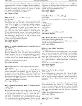 Splash UNC Splash Splash Fall 2016 Miscellaneous
must decide whom they will take to colonize a new planet.
Students who take this class will need to use problem-solving
skills and use communication skills to interact with other
members of the class. This class is most suitable for 9th and
10th graders, but all grade levels are invited.
Open to students grades 9 through 12
Sat 2:00pm–2:50pm
X336: Path To American Citizenship
Katrina Smith
One of the key issues of this year’s bizarre election season is
immigration. But how does does the naturalization process
work? Who is eligible for a Green Card and how does one
apply for one? Did you know that there is a Green Card
lottery? As someone who moved to the United States on a
visa, applied for a Green Card and became a citizen a year
ago, I will give you a personal account of my experiences.
We will discuss how the process was so much easier for me
than it is for so many desperate people. We will examine the
bias and injustice of the system, but also the beauty of this
country’s rich history of immigration.
Open to students grades 9 through 12
Sat 2:00pm–2:50pm
Sat 3:00pm–3:50pm
X246: To Inﬁnity...And Beyond! An Introduction to
World-Building
Lan-Anh Vo
Are you a fan of Star Wars, Harry Potter, or even Pokmon?
Although diﬀerent in many ways, these stories all have one
thing in common: they are set in a captivating world. In this
course, we will explore the basics of ﬁctional world-building,
including insights this process provides into our own, real
world.
Open to students grades 9 through 12
Sat 2:00pm–2:50pm
X219: VolunTourism—The Ethics of Volunteering
Clara Davison
What is the face of volunteering abroad today? With the
birth of Instagram and SnapChat, how has the face of in-
ternational volunteering changed? What are the ethics of
spending your spring break or summer abroad? Bring your
personal experiences and open minds to talk about this ques-
tion that has been debated for years!
Open to students grades 9 through 12
Sat 2:00pm–2:50pm
X247: Leadership Seminar: Keys to Building a Suc-
cessful Team
Lan-Anh Vo
Are you a club president, team captain, camp counselor, or
teaching assistant, or do you have plans to become one? If
so, then this class is perfect for you! As a leader, you play a
critical role in building up a sense of community and trust on
your team. In this course, we’ll explore how to do just that.
You will get to see ﬁrst-hand how a variety of team-building
activities work–and you’ll get to know your peers quite well
in the process! By the time you leave here, you will have a
toolbox full of creative ideas to build meaningful relationships
and foster a positive dynamic on your team.
Open to students grades 9 through 12
Sat 3:00pm–3:50pm
Sat 4:00pm–4:50pm
X312: Let’s Talk About Sex (Baby)
Julia Corbett
An attempt at comprehensive sex education in 50 minutes or
less.
Consent.
Sexuality/Gender
Sex Positivity
Contraceptives.
Anatomy.
And more!
Open to students grades 9 through 12
Sat 3:00pm–4:50pm
X237: Public Speaking and Presentations 101
Ashish Khanchandani, Isha Sharma
An introduction to public speaking for high school students.
Open to students grades 9 through 12
Sat 3:00pm–3:50pm
X296: Serving Those Who Serve
Briana Humes
This service-learning course provides students with an oppor-
tunity to fuse academics and volunteering while beneﬁting
American troops. In this course we will learn about the
issues that service members face on and oﬀ the battleﬁeld
and make a direct impact by writing letters and cards to
our troops as a part of Operation Gratitude. Go Heels, Go
America!
Open to students grades 9 through 12
Sat 3:00pm–3:50pm
Sat 4:00pm–4:50pm
X220: Why Do We Go to Class?
Clara Davison
We all think education is important, right? After all, that’s
why you’re all here! But how does a person receive an educa-
tion? Is it only through a classroom? What do we consider
educational? Does it have to be something we learn in a
classroom?
Come learn about the research for and against traditional
forms of education (aka coming to a class to learn about
research....so maybe a little contradictory). Learn about ed-
ucation systems around the world, those that work and those
that do not, and think about ways that education can change
in the 21st century.
Open to students grades 9 through 12
Sat 3:00pm–3:50pm
X335: YAY, CUPCAKES.
Jamie Ramos
13
 