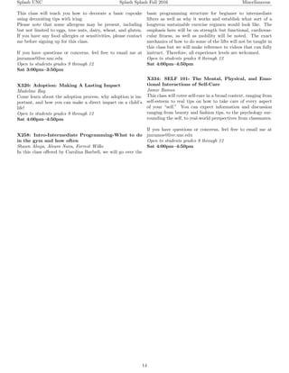 Splash UNC Splash Splash Fall 2016 Miscellaneous
This class will teach you how to decorate a basic cupcake
using decorating tips with icing.
Please note that some allergens may be present, including
but not limited to eggs, tree nuts, dairy, wheat, and gluten.
If you have any food allergies or sensitivities, please contact
me before signing up for this class.
If you have questions or concerns, feel free to email me at
jmramos@live.unc.edu
Open to students grades 9 through 12
Sat 3:00pm–3:50pm
X320: Adoption: Making A Lasting Impact
Madeline Ray
Come learn about the adoption process, why adoption is im-
portant, and how you can make a direct impact on a child’s
life!
Open to students grades 9 through 12
Sat 4:00pm–4:50pm
X258: Intro-Intermediate Programming-What to do
in the gym and how often
Shawn Ahuja, Alvaro Nava, Forrest Wilke
In this class oﬀered by Carolina Barbell, we will go over the
basic programming structure for beginner to intermediate
lifters as well as why it works and establish what sort of a
longterm sustainable exercise regimen would look like. The
emphasis here will be on strength but functional, cardiovas-
cular ﬁtness, as well as mobility will be noted. The exact
mechanics of how to do some of the lifts will not be taught in
this class but we will make reference to videos that can fully
instruct. Therefore, all experience levels are welcomed.
Open to students grades 9 through 12
Sat 4:00pm–4:50pm
X334: SELF 101- The Mental, Physical, and Emo-
tional Interactions of Self-Care
Jamie Ramos
This class will cover self-care in a broad context, ranging from
self-esteem to real tips on how to take care of every aspect
of your “self.” You can expect information and discussion
ranging from beauty and fashion tips, to the psychology sur-
rounding the self, to real-world perspectives from classmates.
If you have questions or concerns, feel free to email me at
jmramos@live.unc.edu
Open to students grades 9 through 12
Sat 4:00pm–4:50pm
14
 