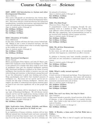 Splash UNC Splash Splash Fall 2016 Science
Course Catalog — Science
S327: AHSC: 210 Introduction to Autism and other
Developmental Disorders
Aaron Dallman
This course will provide an introduction into Autism Spec-
trum Disorder (ASD) and other related developmental disor-
ders. This course will give a brief introduction into behavioral
manifestations, treatment interventions, and related ﬁeld that
work with individuals with developmental disabilities.
Open to students grades 9 through 12
Sat 10:00am–10:50am
Sat 11:00am–11:50am
Sat 12:00pm–12:50pm
S218: Chemistry of Cookies
Grace Hildebrand
In this class, students will learn the basic science behind bak-
ing! Baking is just a series of chemical reactions, and this
course will inform students about what is actually happening
as the cookies are in the oven.
Open to students grades 9 through 12
Sat 11:00am–11:50am
Sat 10:00am–10:50am
S283: Emotional Intelligence
Kristie Stovash
Before psychologists Peter Salovey and John D. Mayer pub-
lished their landmark article Emotional Intelligence in 1990,
it was unheard of to consider that there could be more forms
of intelligence than just the standard intelligence quotient
(IQ). Emotional intelligence is deﬁned as the subset of social
intelligence that involves the ability to monitor ones own and
others feelings and emotions, to discriminate among them and
to use this information to guide ones thinking and actions.
Many psychologists now believe that standard measures of
intelligence (i.e. IQ scores) are too narrow and do not en-
compass the full range of human intelligence. Instead, they
suggest, the ability to understand and express emotions plays
an equal if not even more signiﬁcant role in how people fare
in life.
In this course, students will be introduced to the Psychol-
ogy topic of Emotional Intelligence. We will discuss current
research and its real life implications, leaving students with
tangible ways to develop Emotional Intelligence skills that
are crucial for success in many areas of life.
Open to students grades 9 through 12
Sat 10:00am–10:50am
S281: Leaf-cutter Ants, Platypi, Jellyﬁsh, and More:
Why we’re not as special as we think we are.
Emma Scaggs
In an exploration of human evolution, students will see how
diﬀerent animals have developed easier and more sustainable
methods of survival than human’s have ever considered. We
may be at the top of the food chain, but we’re certainly not
the pinnacle of evolution.
Open to students grades 9 through 12
Sat 10:00am–11:50am
Sat 2:00pm–3:50pm
S263: Pre-Med Prep!
Francesca Gines, Pooja Iyer
A comprehensive course on navigating through the pre-
medicine track as a student at UNC. Two students who
took diﬀerent routes through the pre-med track at Chapel
Hill oﬀer tips, suggestions, and recommendations on how to
get involved with medically-related campus activities.
Open to students grades 10 through 12
Sat 10:00am–10:50am
Sat 11:00am–11:50am
Sat 12:00pm–12:50pm
S324: We all Live Downstream
Charlotte Hopson
In this course, we will talk about the science of watersheds
and how what happens in a watershed can aﬀect everyone.
In addition to learning some basic scientiﬁc principles, we
will build our own watershed to understand impacts on the
system.
Open to students grades 9 through 12
Sat 10:00am–10:50am
Sat 11:00am–11:50am
S228: What’s really normal anyway?
alex koszeghy
A brief overview of abnormal psychology. From depression to
anxiety, bipolar to schizophrenia, this course will introduce
students to a variety of common mental disorders and the
treatments associated with each of them.
Open to students grades 9 through 12
Sat 10:00am–10:50am
Sat 11:00am–11:50am
Sat 12:00pm–12:50pm
S243: You can’t sea them, but they’re there
Xavi Velasquez
This course intends to provide a broad overview of the eﬀects
of diatoms, a type of phytoplankton, in a marine environ-
ment. Also, I plan to give tips on how to get involved in lab
work at Carolina.
Open to students grades 11 through 12
Sat 10:00am–10:50am
S255: A Wookie, a Jawa and a Twi’lek Walk into a
Catina...
Christina Lim
The world of Star Wars is full of complex and fascinating
15
 