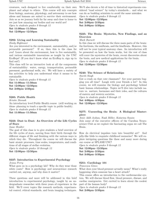 Splash UNC Splash Splash Fall 2016 Science
creatures, each designed to live comfortably on their own
planet and adapt to others. This course will mix concepts
from biology, anatomy, physiology, and astronomy to see how
aliens and humans are suited to survive their environment.
Join us as we journey both far far away and close to home to
see just how amazing our bodies and our world are!
Open to students grades 9 through 12
Sat 11:00am–11:50am
Sat 12:00pm–12:50pm
S292: Living and Learning Sustainably
Emily Hightower
Are you interested in the environment, sustainability, and/or
permeable pavement? If so, then this is the class for
you! Learn about the environment, how to live sustainably,
and various sustainable innovations as taught by the UNC
EcoReps! (If you don’t know what an EcoRep is, sign up to
ﬁnd out!)
This class will be an interactive look at all the components
of sustainability: water, energy, transportation, permeable
pavement, geothermal wells, etc. We will have a variety of
fun activities to help you understand what it means to be
sustainable.
Open to students grades 9 through 12
Sat 11:00am–11:50am
Sat 12:00pm–12:50pm
Sat 2:00pm–2:50pm
S285: Public Health
Kristie Stovash
An introductory level Public Health course. (still working on
ideas- planning to teach a speciﬁc topic in public health)
Open to students grades 9 through 12
Sat 11:00am–11:50am
S223: Dust to Dust: An Overview of the Life Cycles
of Stars
Isaac Boulter
The goal of this class is to give students a brief overview of
the life cycles of stars, moving from their birth through the
diﬀerent stages of life and ﬁnishing with the various ways in
which they die. Throughout the course we will discuss the
basic atomic processes, time scales, temperatures, and condi-
tions of all stages of stellar evolution.
Open to students grades 10 through 12
Sat 12:00pm–12:50pm
S337: Introduction to Experimental Psychology
Jenna Perry
What goes on in a psychology lab? Why do they wear those
white coats? How is psychology and neuroscience research
carried out, anyway, and why does it matter?
These questions and more will be addressed in this brief
introduction to experimental psychology, taught by an un-
dergraduate researcher with three years of experience in the
ﬁeld. We’ll cover topics like research methods, experimen-
tal control, ethical standards, and brain imaging techniques.
We’ll also devote a bit of time to historical experiments con-
sidered “mad science” by today’s standards... and what we
can do as budding scientists to avoid the same mistakes.
Open to students grades 9 through 12
Sat 12:00pm–12:50pm
Sat 2:00pm–2:50pm
Sat 3:00pm–3:50pm
S225: The Brain: Mysteries, New Findings, and an
Overview
Mark Burnett
In this class we will discuss the three main parts of the brain:
the forebrain, the midbrain, and the hindbrain. However, this
will not be your typical anatomy class. An introduction will
be presented on how the brain works, but the rest of class
will cover the mysteries of the brain, recent discoveries about
the brain, and new medical applications for the brain.
Open to students grades 9 through 12
Sat 12:00pm–12:50pm
S240: The Science of Relationships
Smriti Singh
Got a crush on that cute classmate? Are your parents bug-
ging you all time? Laugh with your friends a lot? In this
course, we will examine the biology and psychology behind
basic human relationships. Topics we’ll dive into include na-
ture vs. nurture, hormones and their roles, and the cultures
of eastern and western societies.
Open to students grades 9 through 12
Sat 4:00pm–4:50pm
Sat 12:00pm–12:50pm
S277: Unraveling the Brain: A Biological Master-
piece
Amir Adib Azihan, Noah Miller, Katarina Swaim
Join some of the executive oﬃcers of the Carolina Neuro-
science Club as we explore the fascinating organ we call The
Brain.
How do electrical impulses turn into beautiful art? And
jelly-like folds to exquisite childhood memories? We will ex-
plore intriguing questions like these and many more during
our course at SPLASH UNC!
Open to students grades 9 through 12
Sat 12:00pm–12:50pm
Sat 2:00pm–2:50pm
Sat 3:00pm–3:50pm
S251: Cardiology 101
Francesca Gines
What does your blood pressure actually mean? What’s really
happening when someone has a heart attack?
This course oﬀers an introduction to the cardiovascular sys-
tem. We will discuss blood ﬂow, blood pressure, disease, and
cardiac emergencies. Get excited to learn about the coolest
part of the human body!
Open to students grades 9 through 12
Sat 2:00pm–2:50pm
16
 