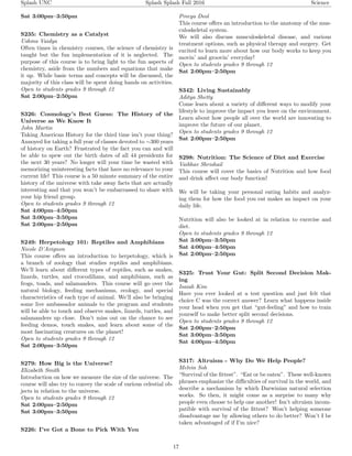Splash UNC Splash Splash Fall 2016 Science
Sat 3:00pm–3:50pm
S235: Chemistry as a Catalyst
Ushma Vaidya
Often times in chemistry courses, the science of chemistry is
taught but the fun implementation of it is neglected. The
purpose of this course is to bring light to the fun aspects of
chemistry, aside from the numbers and equations that make
it up. While basic terms and concepts will be discussed, the
majority of this class will be spent doing hands on activities.
Open to students grades 9 through 12
Sat 2:00pm–2:50pm
S326: Cosmology’s Best Guess: The History of the
Universe as We Know It
John Martin
Taking American History for the third time isn’t your thing?
Annoyed for taking a full year of classes devoted to ∼300 years
of history on Earth? Frustrated by the fact you can and will
be able to spew out the birth dates of all 44 presidents for
the next 30 years? No longer will your time be wasted with
memorizing uninteresting facts that have no relevance to your
current life! This course is a 50 minute summary of the entire
history of the universe with take away facts that are actually
interesting and that you won’t be embarrassed to share with
your hip friend group.
Open to students grades 9 through 12
Sat 4:00pm–4:50pm
Sat 3:00pm–3:50pm
Sat 2:00pm–2:50pm
S249: Herpetology 101: Reptiles and Amphibians
Nicole D’Avignon
This course oﬀers an introduction to herpetology, which is
a branch of zoology that studies reptiles and amphibians.
We’ll learn about diﬀerent types of reptiles, such as snakes,
lizards, turtles, and crocodilians, and amphibians, such as
frogs, toads, and salamanders. This course will go over the
natural biology, feeding mechanisms, ecology, and special
characteristics of each type of animal. We’ll also be bringing
some live ambassador animals to the program and students
will be able to touch and observe snakes, lizards, turtles, and
salamanders up close. Don’t miss out on the chance to see
feeding demos, touch snakes, and learn about some of the
most fascinating creatures on the planet!
Open to students grades 9 through 12
Sat 2:00pm–3:50pm
S279: How Big is the Universe?
Elizabeth Smith
Introduction on how we measure the size of the universe. The
course will also try to convey the scale of various celestial ob-
jects in relation to the universe.
Open to students grades 9 through 12
Sat 2:00pm–2:50pm
Sat 3:00pm–3:50pm
S226: I’ve Got a Bone to Pick With You
Preeya Deol
This course oﬀers an introduction to the anatomy of the mus-
culoskeletal system.
We will also discuss musculoskeletal disease, and various
treatment options, such as physical therapy and surgery. Get
excited to learn more about how our body works to keep you
movin’ and groovin’ everyday!
Open to students grades 9 through 12
Sat 2:00pm–2:50pm
S342: Living Sustainably
Aditya Shetty
Come learn about a variety of diﬀerent ways to modify your
lifestyle to improve the impact you leave on the environment.
Learn about how people all over the world are innovating to
improve the future of our planet.
Open to students grades 9 through 12
Sat 2:00pm–2:50pm
S298: Nutrition: The Science of Diet and Exercise
Vaibhav Shrishail
This course will cover the basics of Nutrition and how food
and drink aﬀect our body function!
We will be taking your personal eating habits and analyz-
ing them for how the food you eat makes an impact on your
daily life.
Nutrition will also be looked at in relation to exercise and
diet.
Open to students grades 9 through 12
Sat 3:00pm–3:50pm
Sat 4:00pm–4:50pm
Sat 2:00pm–2:50pm
S325: Trust Your Gut: Split Second Decision Mak-
ing
Isaiah Kim
Have you ever looked at a test question and just felt that
choice C was the correct answer? Learn what happens inside
your head when you get that “gut-feeling” and how to train
yourself to make better split second decisions.
Open to students grades 9 through 12
Sat 2:00pm–2:50pm
Sat 3:00pm–3:50pm
Sat 4:00pm–4:50pm
S317: Altruism - Why Do We Help People?
Melvin Soh
“Survival of the ﬁttest”. “Eat or be eaten”. These well-known
phrases emphasize the diﬃculties of survival in the world, and
describe a mechanism by which Darwinian natural selection
works. So then, it might come as a surprise to many why
people even choose to help one another! Isn’t altruism incom-
patible with survival of the ﬁttest? Won’t helping someone
disadvantage me by allowing others to do better? Won’t I be
taken advantaged of if I’m nice?
17
 
