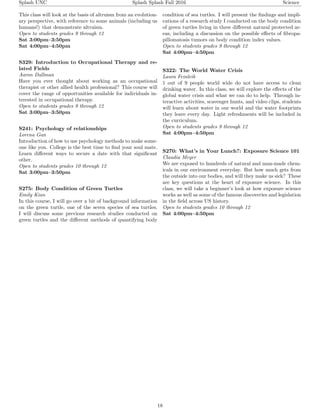 Splash UNC Splash Splash Fall 2016 Science
This class will look at the basis of altruism from an evolution-
ary perspective, with reference to some animals (including us
humans!) that demonstrate altruism.
Open to students grades 9 through 12
Sat 3:00pm–3:50pm
Sat 4:00pm–4:50pm
S329: Introduction to Occupational Therapy and re-
lated Fields
Aaron Dallman
Have you ever thought about working as an occupational
therapist or other allied health professional? This course will
cover the range of opportunities available for individuals in-
terested in occupational therapy.
Open to students grades 9 through 12
Sat 3:00pm–3:50pm
S241: Psychology of relationships
Lorena Gan
Introduction of how to use psychology methods to make some-
one like you. College is the best time to ﬁnd your soul mate.
Learn diﬀerent ways to secure a date with that signiﬁcant
other.
Open to students grades 10 through 12
Sat 3:00pm–3:50pm
S275: Body Condition of Green Turtles
Emily Kian
In this course, I will go over a bit of background information
on the green turtle, one of the seven species of sea turtles.
I will discuss some previous research studies conducted on
green turtles and the diﬀerent methods of quantifying body
condition of sea turtles. I will present the ﬁndings and impli-
cations of a research study I conducted on the body condition
of green turtles living in three diﬀerent natural protected ar-
eas, including a discussion on the possible eﬀects of ﬁbropa-
pillomatosis tumors on body condition index values.
Open to students grades 9 through 12
Sat 4:00pm–4:50pm
S322: The World Water Crisis
Laura Feinleib
1 out of 9 people world wide do not have access to clean
drinking water. In this class, we will explore the eﬀects of the
global water crisis and what we can do to help. Through in-
teractive activities, scavenger hunts, and video clips, students
will learn about water in our world and the water footprints
they leave every day. Light refreshments will be included in
the curriculum.
Open to students grades 9 through 12
Sat 4:00pm–4:50pm
S270: What’s in Your Lunch?: Exposure Science 101
Claudia Meyer
We are exposed to hundreds of natural and man-made chem-
icals in our environment everyday. But how much gets from
the outside into our bodies, and will they make us sick? These
are key questions at the heart of exposure science. In this
class, we will take a beginner’s look at how exposure science
works as well as some of the famous discoveries and legislation
in the ﬁeld across US history.
Open to students grades 10 through 12
Sat 4:00pm–4:50pm
18
 