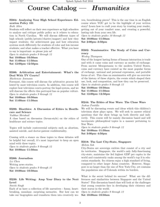 Splash UNC Splash Splash Fall 2016 Humanities
Course Catalog — Humanities
H304: Analyzing Your High School Experience- Ed-
ucation Policy 101
Ruth Allen
Students will reﬂect on their own experience as high schoolers
to analyze and critique public policy as it relates to educa-
tion in North Carolina. We will discuss diﬀerent types of
high schools (public/private/charter/magnet) and how they
impact students; the achievement gap and how education
systems work diﬀerently for students of color and low-income
students; and what makes a teacher eﬀective. What you have
to say is important- so please join us!
Open to students grades 9 through 12
Sat 10:00am–10:50am
Sat 11:00am–11:50am
Sat 12:00pm–12:50pm
H306: Arbitration and Entertainment: What’s the
Deal With TV Courts?
Mackenzie Ammann
Foremost, this course will discuss the arbitrative process fol-
lowed by most television courts. In addition, this course will
explore how television courts portray the legal system, and we
will duscuss the eﬀects this portrayal has on popular culture.
Open to students grades 9 through 12
Sat 10:00am–10:50am
Sat 11:00am–11:50am
H299: Bioethics: A Discussion of Ethics in Heatlh-
care and Science
Vaibhav Shrishail
A class based on discussion (forum-style) on the ethics of
healthcare and science topics.
Topics will include controversial subjects such as abortion,
assisted suicide, and doctor-patient conﬁdentiality.
Coming with a stance on these topics to these debates will
be helpful but overall, it’s most important to keep an open
mind with these topics.
Open to students grades 9 through 12
Sat 10:00am–11:50am
H266: Journalism
Liz Chen
Writing news stories.
Open to students grades 9 through 12
Sat 10:00am–10:50am
H239: Life Writing: Amp Your Diary to the Next
Level
Smriti Singh
Each of us have a collection of life narratives - funny, heart-
breaking, mundane, surprising memories. But how can we
take our biographies and transform them into creatively wo-
ven, breathtaking pieces? This is the one time in an English
course where YOU get to be the highlight of your written
story! Learn how to craft your story by trusting your reader,
getting out of your comfort zone, and creating a powerful,
lasting tale from your own life.
Open to students grades 10 through 12
Sat 10:00am–11:50am
Sat 2:00pm–3:50pm
H302: Numismatics: The Study of Coins and Cur-
rency
Wesley Thompson
One of the longest lasting forms of human interaction is trade
and with it came coins and currency as modes of exchange.
From ancient Mesopotamia to the modern United States,
coins and currency have existed as the most popular forms
of exchange, national and personal expression, and portable
forms of art. This class on numismatics will give an overview
of the history of these objects, the events which shaped their
use, look, and composition, and how they can be preserved.
Open to students grades 9 through 12
Sat 10:00am–10:50am
Sat 11:00am–11:50am
Sat 12:00pm–12:50pm
H244: The Ethics of Star Wars: The Clone Wars
Joshua Pontillo
We will be discussing events and ideas which this children’s
television show plays upon. We will seek to answer ethical
questions that the show brings up both directly and indi-
rectly. This course will be mainly discussion based and will
incorporate philosophical topics in a manner pertaining to
Star Wars.
Open to students grades 9 through 12
Sat 10:00am–11:50am
Sat 3:00pm–4:50pm
H318: The Last City-State, Singapore
Melvin Soh
City-States are sovereign entities that consist of a city and
its territories. Singapore, the world’s only fully-functioning
city-state, maintains the 3rd highest GDP per capita in the
world and consistently ranks among the world’s top 3 in edu-
cation standards. Its citizens enjoy a high standard of living,
compared to other larger Asian countries. However, Singa-
pore is no larger than the size of New York City, yet contains
the population size of Colorado within its borders.
What is the secret behind its success? What are the dif-
ferences and similarities between Singapore and the United
States? This discussion-based class will look at the challenges
that young countries face in developing their citizenry and
their status in the world.
Open to students grades 9 through 12
Sat 10:00am–10:50am
3
 