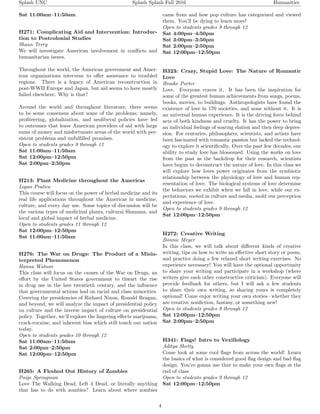 Splash UNC Splash Splash Fall 2016 Humanities
Sat 11:00am–11:50am
H271: Complicating Aid and Intervention: Introduc-
tion to Postcolonial Studies
Shaun Terry
We will investigate American involvement in conﬂicts and
humanitarian issues.
Throughout the world, the American government and Amer-
ican organizations intervene to oﬀer assistance to troubled
regions. There is a legacy of American reconstruction in
post-WWII Europe and Japan, but aid seems to have mostly
failed elsewhere. Why is that?
Around the world and throughout literature, there seems
to be some consensus about some of the problems; namely,
proﬁteering, globalization, and neoliberal policies have led
to outcomes that leave American providers of aid with large
sums of money and misfortunate areas of the world with per-
sistent problems and unfulﬁlled promises.
Open to students grades 9 through 12
Sat 11:00am–11:50am
Sat 12:00pm–12:50pm
Sat 2:00pm–2:50pm
H213: Plant Medicine throughout the Americas
Logan Pratico
This course will focus on the power of herbal medicine and its
real life applications throughout the Americas in medicine,
culture, and every day use. Some topics of discussion will be
the various types of medicinal plants, cultural Shamans, and
local and global impact of herbal medicine.
Open to students grades 11 through 12
Sat 12:00pm–12:50pm
Sat 11:00am–11:50am
H276: The War on Drugs: The Product of a Misin-
terpreted Phenomenon
Hanna Watson
This class will focus on the causes of the War on Drugs, an
eﬀort by the United States government to thwart the rise
in drug use in the late twentieth century, and the inﬂuence
that governmental actions had on racial and class minorities.
Covering the presidencies of Richard Nixon, Ronald Reagan,
and beyond, we will analyze the impact of presidential policy
on culture and the inverse impact of culture on presidential
policy. Together, we’ll explore the lingering eﬀects marijuana,
crack-cocaine, and inherent bias which still touch our nation
today.
Open to students grades 10 through 12
Sat 11:00am–11:50am
Sat 2:00pm–2:50pm
Sat 12:00pm–12:50pm
H265: A Fleshed Out History of Zombies
Paige Springman
Love The Walking Dead, Left 4 Dead, or literally anything
that has to do with zombies? Learn about where zombies
came from and how pop culture has categorized and viewed
them. You’ll be dying to learn more!
Open to students grades 9 through 12
Sat 4:00pm–4:50pm
Sat 3:00pm–3:50pm
Sat 2:00pm–2:50pm
Sat 12:00pm–12:50pm
H323: Crazy, Stupid Love: The Nature of Romantic
Love
Brooke Porter
Love. Everyone craves it. It has been the inspiration for
some of the greatest human achievements from songs, poems,
books, movies, to buildings. Anthropologists have found the
existence of love in 170 societies, and none without it. It is
an universal human experience. It is the driving force behind
acts of both kindness and cruelty. It has the power to bring
an individual feelings of soaring elation and then deep depres-
sion. For centuries, philosophers, scientists, and artists have
been fascinated with romantic passion but lacked the technol-
ogy to explore it scientiﬁcally. Over the past few decades, our
ability to study love has blossomed. Using the works on love
from the past as the backdrop for their research, scientists
have begun to deconstruct the nature of love. In this class we
will explore how loves power originates from the symbiotic
relationship between the physiology of love and human rep-
resentation of love. The biological systems of love determine
the behaviors we exhibit when we fall in love, while our ex-
pectations, rooted in culture and media, mold our perception
and experience of love.
Open to students grades 9 through 12
Sat 12:00pm–12:50pm
H272: Creative Writing
Bonnie Meyer
In this class, we will talk about diﬀerent kinds of creative
writing, tips on how to write an eﬀective short story or poem,
and practice doing a few relaxed short writing exercises. No
experience necessary! You will have the optional opportunity
to share your writing and participate in a workshop (where
writers give each other constructive criticism). Everyone will
provide feedback for others, but I will ask a few students
to share their own writing, so sharing yours is completely
optional! Come enjoy writing your own stories– whether they
are creative nonﬁction, fantasy, or something new!
Open to students grades 9 through 12
Sat 12:00pm–12:50pm
Sat 2:00pm–2:50pm
H341: Flags! Intro to Vexillology
Aditya Shetty
Come look at some cool ﬂags from across the world! Learn
the basics of what is considered good ﬂag design and bad ﬂag
design. You’re gonna use that to make your own ﬂags at the
end of class
Open to students grades 9 through 12
Sat 12:00pm–12:50pm
4
 