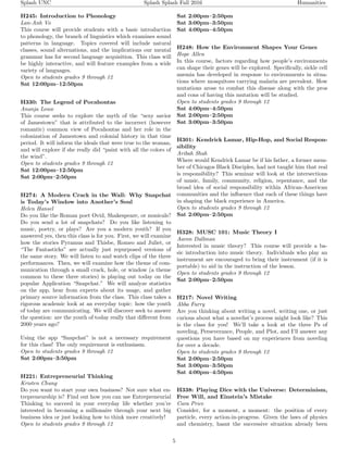 Splash UNC Splash Splash Fall 2016 Humanities
H245: Introduction to Phonology
Lan-Anh Vo
This course will provide students with a basic introduction
to phonology, the branch of linguistics which examines sound
patterns in language. Topics covered will include natural
classes, sound alternations, and the implications our mental
grammar has for second language acquisition. This class will
be highly interactive, and will feature examples from a wide
variety of languages.
Open to students grades 9 through 12
Sat 12:00pm–12:50pm
H330: The Legend of Pocahontas
Ananja Louw
This course seeks to explore the myth of the “sexy savior
of Jamestown” that is attributed to the incorrect (however
romantic) common view of Pocahontas and her role in the
colonization of Jamestown and colonial history in that time
period. It will inform the ideals that were true to the woman,
and will explore if she really did “paint with all the colors of
the wind”.
Open to students grades 9 through 12
Sat 12:00pm–12:50pm
Sat 2:00pm–2:50pm
H274: A Modern Crack in the Wall: Why Snapchat
is Today’s Window into Another’s Soul
Helen Hansel
Do you like the Roman poet Ovid, Shakespeare, or musicals?
Do you send a lot of snapchats? Do you like listening to
music, poetry, or plays? Are you a modern youth? If you
answered yes, then this class is for you. First, we will examine
how the stories Pyramus and Thisbe, Romeo and Juliet, or
“The Fantasticks” are actually just repurposed versions of
the same story. We will listen to and watch clips of the three
performances. Then, we will examine how the theme of com-
munication through a small crack, hole, or window (a theme
common to these three stories) is playing out today on the
popular Application “Snapchat.” We will analyze statistics
on the app, hear from experts about its usage, and gather
primary source information from the class. This class takes a
rigorous academic look at an everyday topic: how the youth
of today are communicating. We will discover seek to answer
the question: are the youth of today really that diﬀerent from
2000 years ago?
Using the app “Snapchat” is not a necessary requirement
for this class! The only requirement is enthusiasm.
Open to students grades 9 through 12
Sat 2:00pm–3:50pm
H221: Entrepreneurial Thinking
Kristen Chung
Do you want to start your own business? Not sure what en-
trepreneurship is? Find out how you can use Entrepreneurial
Thinking to succeed in your everyday life whether you’re
interested in becoming a millionaire through your next big
business idea or just looking how to think more creatively!
Open to students grades 9 through 12
Sat 2:00pm–2:50pm
Sat 3:00pm–3:50pm
Sat 4:00pm–4:50pm
H248: How the Environment Shapes Your Genes
Hope Allen
In this course, factors regarding how people’s environments
can shape their genes will be explored. Speciﬁcally, sickle cell
anemia has developed in response to environments in situa-
tions where mosquitoes carrying malaria are prevalent. How
mutations arose to combat this disease along with the pros
and cons of having this mutation will be studied.
Open to students grades 9 through 12
Sat 4:00pm–4:50pm
Sat 2:00pm–2:50pm
Sat 3:00pm–3:50pm
H301: Kendrick Lamar, Hip-Hop, and Social Respon-
sibility
Aribah Shah
Where would Kendrick Lamar be if his father, a former mem-
ber of Chicagos Black Disciples, had not taught him that real
is responsibility? This seminar will look at the intersections
of music, family, community, religion, repentance, and the
broad idea of social responsibility within African-American
communities and the inﬂuence that each of these things have
in shaping the black experience in America.
Open to students grades 9 through 12
Sat 2:00pm–2:50pm
H328: MUSC 101: Music Theory I
Aaron Dallman
Interested in music theory? This course will provide a ba-
sic introduction into music theory. Individuals who play an
instrument are encouraged to bring their instrument (if it is
portable) to aid in the instruction of the lesson.
Open to students grades 9 through 12
Sat 2:00pm–2:50pm
H217: Novel Writing
Abba Furry
Are you thinking about writing a novel, writing one, or just
curious about what a novelist’s process might look like? This
is the class for you! We’ll take a look at the three Ps of
noveling, Perseverance, People, and Plot, and I’ll answer any
questions you have based on my experiences from noveling
for over a decade.
Open to students grades 9 through 12
Sat 2:00pm–2:50pm
Sat 3:00pm–3:50pm
Sat 4:00pm–4:50pm
H338: Playing Dice with the Universe: Determinism,
Free Will, and Einstein’s Mistake
Cara Price
Consider, for a moment, a moment: the position of every
particle, every action-in-progress. Given the laws of physics
and chemistry, hasnt the successive situation already been
5
 