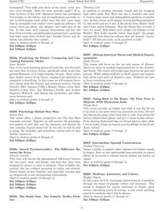 Splash UNC Splash Splash Fall 2016 Humanities
determined? Now shift your focus to the brain: every neu-
ron, every thought. Does the same principle apply? If so,
what becomes of free will? Quantum theory has introduced
Uncertainty to the debate, but its implications generally re-
late to determinism itself rather than free will; some argue
that an intangible soul couldn’t exert quantum inﬂuence. Of
course, there are plenty who disagree, and thats part of the
fun. In this class, we’ll examine determinism and free will
from both scientiﬁc and philosophical perspectives, analyzing
how these issues have evolved since Ancient Greece and de-
bating why/whether they matter.
Open to students grades 9 through 12
Sat 3:00pm–3:50pm
Sat 2:00pm–2:50pm
H224: Predicting the Future: Comparing and Con-
trasting Futuristic Media
Isaac Boulter
One of the most enduring genres of both ﬁlm and literature
has been that of science ﬁction, speciﬁcally those works that
present Humanity as it might someday become. Many artists
have shared visions of our future, ranging from optimistic to
pragmatic to horrifying. In this course we will examine futur-
istic visions from ﬁve literary and cinematic sources: George
Orwell’s 1984, Suzanne Collin’s Hunger Games, Gene Rod-
denberry’s Star Trek, Joss Whedon’s Fireﬂy, and Andrew
Stanton’s WALL-E, and discuss the similarities and diﬀer-
ences between each.
Open to students grades 9 through 12
Sat 2:00pm–2:50pm
H238: Psychology Behind Star Wars
Siarra Deol
This course oﬀers a deeper perspective into The Star Wars
cinematic universe. Together we will uncover the psycholog-
ical aspects of each ﬁlm and the character and discuss the
true meaning of good versus evil. In the end, we will be able
to grasp the mentality and motivation behind each of their
favorite characters.
Open to students grades 9 through 12
Sat 2:00pm–2:50pm
H290: Sacred Psychosexuality: The Diﬀerence Be-
tween the Sexes
Chinelo Umerah
This class will discuss the philosophical diﬀerences between
the two sexes, male and female, and how they have been
designed by nature to exist in harmony. Class is highly the-
oretical, but has evidence grounded in reality and artwork.
Delves deeply in how feminine and masculine energies play
an integral role in our interpersonal relationships.
Open to students grades 10 through 12
Sat 2:00pm–2:50pm
Sat 3:00pm–3:50pm
Sat 4:00pm–4:50pm
H256: The Death Star: The Galactic Trolley Prob-
lem
Christina Lim
In addition to amazing cinematic visuals and jaw dropping
light saber duels, Star Wars was also a franchise that gave
it viewers deep moral and philosophical questions to ponder
over. In this course, we’ll explore several problems presented
by this world and see if any of the advice from Master Yoda
and Co.are worth following. Was the Death Star actually a
force for good? Who killed more people, the Empire or the
Rebels? Was Vader morally better than Luke? Do people
intrinsically look down on cultures that are deemed “uncivi-
lized”? All this and more, so be prepared to talk!
Open to students grades 9 through 12
Sat 2:00pm–2:50pm
H297: African-American Slaves and Medical Experi-
mentation
Hallie French
This course will focus on the use and misuse of African-
American slaves in medical experimentation in the Antebel-
lum South. The course will bridge gaps between the past and
present. While asking students to think openly and respect-
fully about hard parts of America’s past. Students are sure
to learn something new!
Open to students grades 9 through 12
Sat 3:00pm–3:50pm
Sat 4:00pm–4:50pm
H227: Going Back to My Roots: My First Time in
Majestic AND Mysterious India
Preeya Deol
This course provides an insight into what it was like for me
to go back to the place where my ancestors are from. We will
also discuss the many cities I was able to visit, hear about the
history behind these places, and get to know Indian culture.
From showing Bollywood clips to vibrant photos taken while
I was in India, I hope to expand your knowledge of this South
Asian culture!
Open to students grades 9 through 12
Sat 3:00pm–3:50pm
H307: Intermediate Spanish Conversations
Paulina Powierza
Vamos a hablar en espaol y hacer algunas actividades usando
la lengua. Esto es una oportunidad para practicar su espaol
afuera de la escuela y conocer nuevos amigos que hablan en
espaol.
Open to students grades 9 through 12
Sat 3:00pm–3:50pm
H289: Medicine, Literature, and Culture
Kaylyn Pogson
In this course we’ll be examining representations of medicine
through the lenses of popular culture and literature. This
course is designed for anyone interested in health, great
movies, interesting pieces of writing, or just about anything
related to medicine that’s fun to discuss.
Open to students grades 11 through 12
Sat 3:00pm–3:50pm
6
 