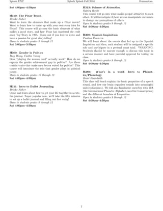 Splash UNC Splash Splash Fall 2016 Humanities
Sat 4:00pm–4:50pm
H310: The Pixar Touch
Brooke Fisher
Want to learn the elements that make up a Pixar movie?
Want to learn how to come up with your own story idea for
Pixar? This course will go over the basic elements of what
makes a good story, and how Pixar has mastered the craft
since Toy Story in 1995. Come out if you love to write and
have a passion for great storytelling!
Open to students grades 9 through 12
Sat 3:00pm–3:50pm
H300: Gender in Politics
May Wang, Caitlin Young
Does “playing the woman card” actually work? How do we
explain the gender achievement gap in politics? Are there
certain traits that make men better suited for politics? This
course will introduce the role that gender plays in political
power.
Open to students grades 10 through 12
Sat 4:00pm–4:50pm
H311: Intro to Bullet Journaling
Brooke Fisher
Come and learn about how to get your life together in a cute,
fun journal. Super popular now, we’ll take the ﬁfty minutes
to set up a bullet journal and ﬁlling out ﬁrst entry!
Open to students grades 9 through 12
Sat 4:00pm–4:50pm
H313: Science of Attraction
Sydney Howie
This course will go into what makes people attracted to each
other. It will investigate if/how we can manipulate our minds
to change our perceptions of others.
Open to students grades 9 through 12
Sat 4:00pm–4:50pm
H308: Spanish Inquisition
Paulina Powierza
We will learn about the events that led up to the Spanish
Inquisition and then, each student will be assigned a speciﬁc
role and participate in a pretend court trial. *WARNING:
Students should be mature enough to discuss this topic in
a serious manner and have parental approval for taking the
class.
Open to students grades 9 through 12
Sat 4:00pm–4:50pm
H280: What’s in a word- Intro to Phonet-
ics/Phonology
Brent Eisenbarth
This class will teach explain the basic properties of a speech
sound, and how our brain organizes sounds into meaningful
units (phonemes). We will also familiarize ourselves with IPA
(the International Phonetic Alphabet, used for transcription)
and the diﬀerent branches of Linguistics.
Open to students grades 9 through 12
Sat 4:00pm–4:50pm
7
 