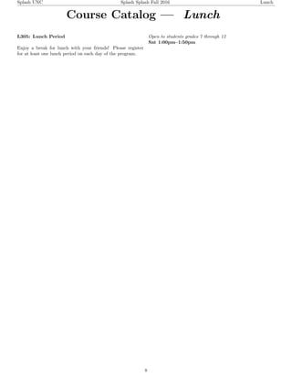 Splash UNC Splash Splash Fall 2016 Lunch
Course Catalog — Lunch
L305: Lunch Period
Enjoy a break for lunch with your friends! Please register
for at least one lunch period on each day of the program.
Open to students grades 7 through 12
Sat 1:00pm–1:50pm
8
 