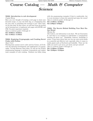 Splash UNC Splash Splash Fall 2016 Math & Computer Science
Course Catalog — Math & Computer
Science
M339: Introduction to web development
Crystal Zheng
Have you ever thought of creating a web page to show your
favourite recipe, or your cute little dog, or a fundraising idea
for your club, or something else exciting to you? Then regis-
ter for this class! In this course, we will start from the ground
up by learning how to implement web pages with HTML and
CSS. No prior experience required.
Open to students grades 9 through 12
Sat 10:00am–10:50am
Sat 11:00am–11:50am
M262: Exploring Cryptography and Cracking Secret
Codes with Python
Ryan Court
Starting from ancient secret codes used by Caesar, we’ll dis-
cuss the historical development and applications of cryptog-
raphy. To help illustrate these ideas, we will use the Python
programming language to perform cryptanalysis and explore
some examples of code cracking. Students can follow along
with the programming examples if they’re comfortable, but
it is not necessary to learn the material and enjoy the course!
Open to students grades 10 through 12
Sat 11:00am–12:50pm
Sat 2:00pm–3:50pm
M293: The Secrets Behind Building Your Best On-
line Brand
Bhavya Rai
The truth is, our information is out there. We are Generation
Z, and there is no stopped an individualor a companyfrom
learning all about you. Thankfully, however, knowledge is
power. Come learn about how you can use your social media
as a powerful and eﬀective tool, especially when it comes to
media giants such as Facebook and LinkedIn. These are the
skills you need to get savvy, get hired, and get noticed!
Open to students grades 9 through 12
Sat 11:00am–11:50am
Sat 12:00pm–12:50pm
9
 