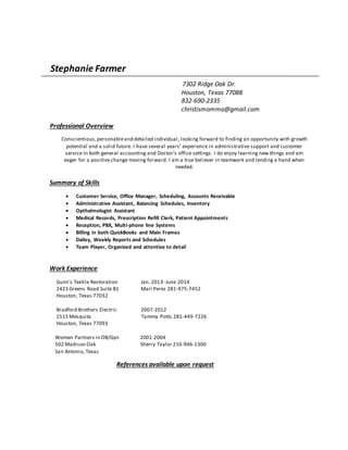 Stephanie Farmer
7302 Ridge Oak Dr.
Houston, Texas 77088
832-690-2335
christismomma@gmail.com
Professional Overview
Conscientious,personableand detailed individual, looking forward to finding an opportunity with growth
potential and a solid future. I have several years’ experience in administrative support and customer
service In both general accounting and Doctor’s office settings. I do enjoy learning new things and am
eager for a positive change moving forward. I am a true believer in teamwork and lending a hand when
needed.
Summary of Skills
 Customer Service, Office Manager, Scheduling, Accounts Receivable
 Administrative Assistant, Balancing Schedules, Inventory
 Opthalmologist Assistant
 Medical Records, Prescription Refill Clerk, Patient Appointments
 Reception, PBX, Multi-phone line Systems
 Billing in both QuickBooks and Main Frames
 Dailey, Weekly Reports and Schedules
 Team Player, Organized and attentive to detail
Work Experience
Gunn’s Textile Restoration Jan. 2013- June 2014
2423 Greens Road Suite B1 Mari Perez 281-975-7452
Houston, Texas 77032
Bradford Brothers Electric 2007-2012
1515 Mesquite Tammy Potts 281-449-7226
Houston, Texas 77093
Women Partners in OB/Gyn 2001-2004
502 Madison Oak Sherry Taylor 210-946-1300
San Antonio, Texas
References available upon request
 