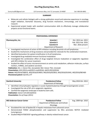 Hsu-Ping (Sunny) Kuo, Ph.D.
SUMMARY
 Molecular and cellular biologist with a strong publication record and extensive experience in oncology
target validation, biomarker discovery, drug function mechanism, immunology, and translational
research.
 Experienced project leader with excellent communication skills to effectively manage collaborative
projects across functional teams.
PROFESSIONAL EXPERIENCE
 Investigated mechanism of action of BTK inhibitors including ibrutinib in B cell lymphomas.
 Studied the mechanisms of drug resistance and provided the rationale for the combination treatment.
 Identified biomarkers for patient stratification in B cell lymphomas.
 Investigated drug-mediated immune functional modulation.
 Investigated the combination effect of drugs targeted immune modulation or epigenetic regulation
with BTK inhibitor for cancer treatment.
 Studied the effect of tumor microenvironment on amino acid metabolism, adhesion molecules, surface
markers, miRNAs, and cytokine secretion.
Publication: Am. J. Cancer Res. (accepted), Mol. Cancer Ther. (revised)
Presentation: ASH (2014 oral)(2015 oral)(2016), AACR (2015)(2016)
Patent: WO/2014/168975, WO/2016/014859, WO/2016/022853, WO/2016/019341, WO/2016/081460
Provisional patent: 62/191,177
 Identified critical phospho-regulators in acute myeloid leukemias through forward genetic screen.
 Investigated the role of NF-B in epigenetic regulation.
 Clarified the epigenetic landscape in leukemia stem cells.
Publication: Cancer Cell (2013)(2015)
Presentation: Era of Hope (2011)
 Elucidated the role of Apobec3G in hepatic metastases from colorectal cancer.
 Demonstrated FOXA2 phosphorylation and suppression by IKK promotes NOTCH mediated
tumorigenesis.
 Studied IKK/mTOR/VEGF signaling pathway in obesity-related breast cancer.
Sunny.kuo001@gmail.com 125 Connemara Way, Unit 72, Sunnyvale, CA 94087 Cell: 408-636-8892
Pharmacyclics, Inc. Scientist I
Scientist II
Scientist III
Department of Research
Oct. 2013-Jan. 2015
Feb. 2015-Feb. 2016
Mar. 2016-present
Stanford University Postdoctoral Fellow
Department of Pathology
May 2010-Oct. 2013
MD Anderson Cancer Center Postdoctoral Fellow
Department of Molecular and Cellular
Oncology
Aug. 2009-Apr. 2010
 