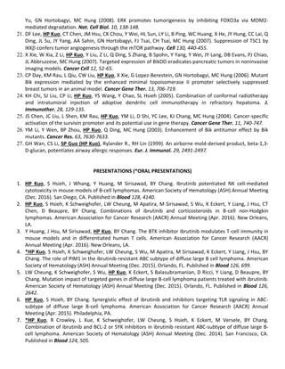 Yu, GN Hortobagyi, MC Hung (2008). ERK promotes tumorigenesis by inhibiting FOXO3a via MDM2-
mediated degradation. Nat. Cell Biol. 10, 138-148.
21. DF Lee, HP Kuo, CT Chen, JM Hsu, CK Chou, Y Wei, HL Sun, LY Li, B Ping, WC Huang, X He, JY Hung, CC Lai, Q
Ding, JL Su, JY Yang, AA Sahin, GN Hortobagyi, FJ Tsai, CH Tsai, MC Hung (2007). Suppression of TSC1 by
IKK confers tumor angiogenesis through the mTOR pathway. Cell 130, 440-455.
22. X Xie, W Xia, Z Li, HP Kuo, Y Liu, Z Li, Q Ding, S Zhang, B Spohn, Y Yang, Y Wei, JY Lang, DB Evans, PJ Chiao,
JL Abbruzzese, MC Hung (2007). Targeted expression of BikDD eradicates pancreatic tumors in noninvasive
imaging models. Cancer Cell 12, 52-65.
23. CP Day, KM Rau, L Qiu, CW Liu, HP Kuo, X Xie, G Lopez-Berestein, GN Hortobagyi, MC Hung (2006). Mutant
Bik expression mediated by the enhanced minimal topoisomerase II promoter selectively suppressed
breast tumors in an animal model. Cancer Gene Ther. 13, 706-719.
24. KH Chi, SJ Liu, CP Li, HP Kuo, YS Wang, Y Chao, SL Hsieh (2005). Combination of conformal radiotherapy
and intratumoral injection of adoptive dendritic cell immunotherapy in refractory hepatoma. J.
Immunother. 28, 129-135.
25. JS Chen, JC Liu, L Shen, KM Rau, HP Kuo, YM Li, D Shi, YC Lee, KJ Chang, MC Hung (2004). Cancer-specific
activation of the survivin promoter and its potential use in gene therapy. Cancer Gene Ther. 11, 740-747.
26. YM Li, Y Wen, BP Zhou, HP Kuo, Q Ding, MC Hung (2003). Enhancement of Bik antitumor effect by Bik
mutants. Cancer Res. 63, 7630-7633.
27. GH Wan, CS Li, SP Guo (HP Kuo), Rylander R., RH Lin (1999). An airborne mold-derived product, beta-1,3-
D-glucan, potentiates airway allergic responses. Eur. J. Immunol. 29, 2491-2497.
PRESENTATIONS (*ORAL PRESENTATIONS)
1. HP Kuo, S Hsieh, J Whang, Y Huang, M Sirisawad, BY Chang. Ibrutinib potentiated NK cell-mediated
cytotoxicity in mouse models of B-cell lymphomas. American Society of Hematology (ASH) Annual Meeting
(Dec. 2016). San Diego, CA. Published in Blood 128, 4140.
2. HP Kuo, S Hsieh, K Schweighofer, LW Cheung, M Apatira, M Sirisawad, S Wu, K Eckert, Y Liang, J Hsu, CT
Chen, D Beaupre, BY Chang. Combinations of ibrutinib and corticosteroids in B-cell non-Hodgkin
lymphomas. American Association for Cancer Research (AACR) Annual Meeting (Apr. 2016). New Orleans,
LA.
3. Y Huang, J Hsu, M Sirisawad, HP Kuo, BY Chang. The BTK inhibitor ibrutinib modulates T-cell immunity in
mouse models and in differentiated human T cells. American Association for Cancer Research (AACR)
Annual Meeting (Apr. 2016). New Orleans, LA.
4. *HP Kuo, S Hsieh, K Schweighofer, LW Cheung, S Wu, M Apatira, M Sirisawad, K Eckert, Y Liang, J Hsu, BY
Chang. The role of PIM1 in the ibrutinib-resistant ABC subtype of diffuse large B cell lymphoma. American
Society of Hematology (ASH) Annual Meeting (Dec. 2015). Orlando, FL. Published in Blood 126, 699.
5. LW Cheung, K Schweighofer, S Wu, HP Kuo, K Eckert, S Balasubramanian, D Ricci, Y Liang, D Beaupre, BY
Chang. Mutation impact of targeted genes in diffuse large B-cell lymphoma patients treated with ibrutinib.
American Society of Hematology (ASH) Annual Meeting (Dec. 2015). Orlando, FL. Published in Blood 126,
2642.
6. HP Kuo, S Hsieh, BY Chang. Synergistic effect of ibrutinib and inhibitors targeting TLR signaling in ABC-
subtype of diffuse large B-cell lymphoma. American Association for Cancer Research (AACR) Annual
Meeting (Apr. 2015). Philadelphia, PA.
7. *HP Kuo, R Crowley, L Xue, K Schweighofer, LW Cheung, S Hsieh, K Eckert, M Versele, BY Chang.
Combination of ibrutinib and BCL-2 or SYK inhibitors in ibrutinib resistant ABC-subtype of diffuse large B-
cell lymphoma. American Society of Hematology (ASH) Annual Meeting (Dec. 2014). San Francisco, CA.
Published in Blood 124, 505.
 