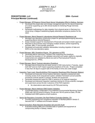 JOSEPH V. AULT
(610) 246-2220
jvault314@gmail.com
PERCEPTICORE, LLC 2004 - Current
Principal Member (continued)
o Project Manager, SP/Organon Clinical Study Server Virtualization Effort in Waltrop, Germany
 Developed the project plan and change management plan for the decommissioning
of a server supporting up to 200 clinical studies for Schering-Plough (formerly
Organon).
 Developed methodology for data migration from physical server in Germany to a
virtual array in Belgium establishing legally defensible compliance position for the
client.
o Project Manager, Merck Research Laboratories Antiviral Research Resistance Lab
 Managed new laboratory construction project for genotyping/phenotyping laboratory
supporting Merck Antiviral Research.
 Scope included support for development of financials and project charter approval
 Reported to the business area managing multiple vendors, central engineering
activities, MRL IT and scientific personnel
 Developed and executed validation deliverables including migration of data and
SOPs to the new laboratory space.
o Project Manager, MRL Divestiture Wayne, PA Laboratory to PPD
 Generated Merck Instrument Transition Plan supporting the divestiture.
 Executed the transition of 124 validated instrument and system platforms originally
implemented and validated by Merck but sold to Pharmaceutical Products
Development Inc. (PPDI).
o Project Manager, Merck Tsukuba Laboratory Divestiture
 Managed decommissioning and asset recover of 500 instruments in Tsukuba, Japan
both GxP and non-GxP impact supporting divestiture of the site. Project completed
in less than 30 days to support sale of the facility on-time and under budget.
o Inspection Team Lead, GlaxoSmithKline FDA Inspection Readiness Effort Rixensart, Belgium
 Developed and executed clinical readout laboratory regulatory assessment plan
including review of all computerized system validation framework and all scientific
procedural controls specific to assays, facilities and equipment.
 Generated assessment report for GSK in advance of an external inspection.
 Developed and delivered inspection readiness training for 24 key scientific managers
and supervisors across the lab in advance of the FDA inspection.
 No observations were issued by US FDA post-training
o Project Manager, Merck Intellution EMS System Validation
 Coordinated factory configuration of an Intellution Environmental Monitoring System
(EMS) with 300 I/O points at Wayne, PA site and 100 I/O points at Oaks, PA site.
 Validated both EMS systems at both locations.
o Senior QA Regulatory Consultant, Bio-Rad Platform Evaluation Berkley, CA
 Provided engineering and compliance evaluation of BioRad platform Version 5
Secured Part 11 software and firmware release.
o Senior Consultant, Mylan Bioniche Acquisition QA and CSV Audit
 Evaluated existing QMS and controlled state of systems and equipment at
compounding facility in Galway, Ireland.
 