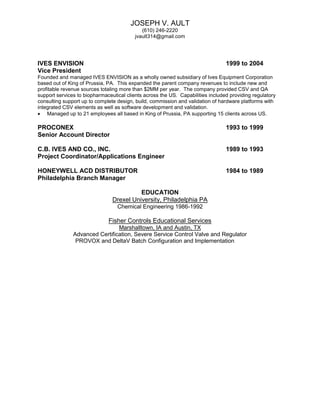 JOSEPH V. AULT
(610) 246-2220
jvault314@gmail.com
IVES ENVISION 1999 to 2004
Vice President
Founded and managed IVES ENVISION as a wholly owned subsidiary of Ives Equipment Corporation
based out of King of Prussia, PA. This expanded the parent company revenues to include new and
profitable revenue sources totaling more than $2MM per year. The company provided CSV and QA
support services to biopharmaceutical clients across the US. Capabilities included providing regulatory
consulting support up to complete design, build, commission and validation of hardware platforms with
integrated CSV elements as well as software development and validation.
 Managed up to 21 employees all based in King of Prussia, PA supporting 15 clients across US.
PROCONEX 1993 to 1999
Senior Account Director
C.B. IVES AND CO., INC. 1989 to 1993
Project Coordinator/Applications Engineer
HONEYWELL ACD DISTRIBUTOR 1984 to 1989
Philadelphia Branch Manager
EDUCATION
Drexel University, Philadelphia PA
Chemical Engineering 1986-1992
Fisher Controls Educational Services
Marshalltown, IA and Austin, TX
Advanced Certification, Severe Service Control Valve and Regulator
PROVOX and DeltaV Batch Configuration and Implementation
 