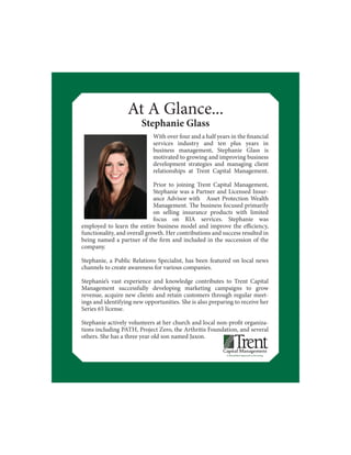 At A Glance...
Stephanie Glass
employed to learn the entire business model and improve the efficiency,
functionality, and overall growth. Her contributions and success resulted in
being named a partner of the firm and included in the succession of the
company.
Stephanie, a Public Relations Specialist, has been featured on local news
channels to create awareness for various companies.
Stephanie’s vast experience and knowledge contributes to Trent Capital
Management successfully developing marketing campaigns to grow
revenue, acquire new clients and retain customers through regular meet-
ings and identifying new opportunities. She is also preparing to receive her
Series 65 license.
Stephanie actively volunteers at her church and local non-profit organiza-
tions including PATH, Project Zero, the Arthritis Foundation, and several
others. She has a three year old son named Jaxon.
With over four and a half years in the financial
services industry and ten plus years in
business management, Stephanie Glass is
motivated to growing and improving business
development strategies and managing client
relationships at Trent Capital Management.
Prior to joining Trent Capital Management,
Stephanie was a Partner and Licensed Insur-
ance Advisor with Asset Protection Wealth
Management. The business focused primarily
on selling insurance products with limited
focus on RIA services. Stephanie was
 