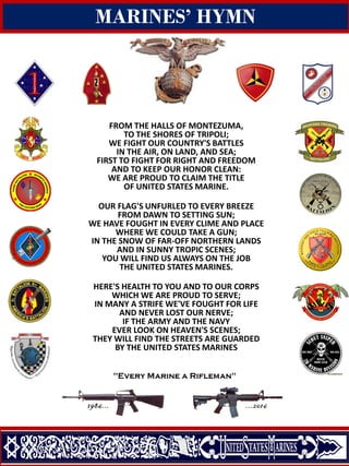 Quantico, Virginia
MARINES’ HYMN
FROM THE HALLS OF MONTEZUMA,
TO THE SHORES OF TRIPOLI;
WE FIGHT OUR COUNTRY'S BATTLES
IN THE AIR, ON LAND, AND SEA;
FIRST TO FIGHT FOR RIGHT AND FREEDOM
AND TO KEEP OUR HONOR CLEAN:
WE ARE PROUD TO CLAIM THE TITLE
OF UNITED STATES MARINE.
OUR FLAG'S UNFURLED TO EVERY BREEZE
FROM DAWN TO SETTING SUN;
WE HAVE FOUGHT IN EVERY CLIME AND PLACE
WHERE WE COULD TAKE A GUN;
IN THE SNOW OF FAR-OFF NORTHERN LANDS
AND IN SUNNY TROPIC SCENES;
YOU WILL FIND US ALWAYS ON THE JOB
THE UNITED STATES MARINES.
HERE'S HEALTH TO YOU AND TO OUR CORPS
WHICH WE ARE PROUD TO SERVE;
IN MANY A STRIFE WE'VE FOUGHT FOR LIFE
AND NEVER LOST OUR NERVE;
IF THE ARMY AND THE NAVY
EVER LOOK ON HEAVEN'S SCENES;
THEY WILL FIND THE STREETS ARE GUARDED
BY THE UNITED STATES MARINES
 