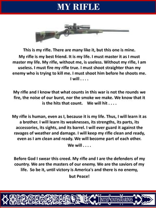 Change of Command
Quantico, Virginia
15 may 2014
MY RIFLE
This is my rifle. There are many like it, but this one is mine.
My rifle is my best friend. It is my life. I must master it as I must
master my life. My rifle, without me, is useless. Without my rifle, I am
useless. I must fire my rifle true. I must shoot straighter than my
enemy who is trying to kill me. I must shoot him before he shoots me.
I will . . . .
My rifle and I know that what counts in this war is not the rounds we
fire, the noise of our burst, nor the smoke we make. We know that it
is the hits that count. We will hit . . . .
My rifle is human, even as I, because it is my life. Thus, I will learn it as
a brother. I will learn its weaknesses, its strengths, its parts, its
accessories, its sights, and its barrel. I will ever guard it against the
ravages of weather and damage. I will keep my rifle clean and ready,
even as I am clean and ready. We will become part of each other.
We will . . . .
Before God I swear this creed. My rifle and I are the defenders of my
country. We are the masters of our enemy. We are the saviors of my
life. So be it, until victory is America's and there is no enemy,
but Peace!
 