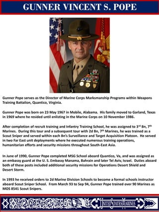 Gunner Pope serves as the Director of Marine Corps Marksmanship Programs within Weapons
Training Battalion, Quantico, Virginia.
Gunner Pope was born on 23 May 1967 in Mobile, Alabama. His family moved to Garland, Texas
in 1969 where he resided until enlisting in the Marine Corps on 10 November 1986.
After completion of recruit training and Infantry Training School, he was assigned to 3rd Bn, 7th
Marines. During this tour and a subsequent tour with 2d Bn, 7th Marines, he was trained as a
Scout Sniper and served within each Bn’s Surveillance and Target Acquisition Platoon. He served
in two Far East unit deployments where he executed numerous training operations,
humanitarian efforts and security missions throughout South-East Asia.
In June of 1990, Gunner Pope completed MSG School aboard Quantico, Va, and was assigned as
an embassy guard at the U. S. Embassy Manama, Bahrain and later Tel Aviv, Israel. Duties aboard
both of these posts included additional security missions for Operations Desert Shield and
Desert Storm.
In 1993 he received orders to 2d Marine Division Schools to become a formal schools instructor
aboard Scout Sniper School. From March 93 to Sep 94, Gunner Pope trained over 90 Marines as
MOS 8541 Scout Snipers.
GUNNER VINCENT S. POPE
 