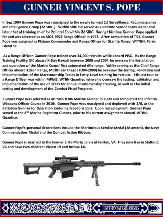 In Sep 1994 Gunner Pope was reassigned to the newly formed 2d Surveillance, Reconnaissance
and Intelligence Group (2d SRIG). Within SRIG he served as a Remote Sensor Team leader and
later, that of training chief for 2d Intel Co within 2d SRIG. During this time Gunner Pope applied
for and was selected as an MOS 9925 Range Officer in 1997. After completion of TBS, Gunner
Pope was assigned as Platoon Commander and Range Officer for Starlite Range, WFTBN, Parris
Island SC.
As a Range Officer, Gunner Pope trained over 34,000 recruits while aboard PISC. As the Range
Training Facility OIC aboard K-Bay Hawaii between 2000 and 2004 he oversaw the installation
and operation of the Marine Corps’ first automated rifle-range. While serving as the Chief Range
Officer aboard Edson Range, MCRD San Diego (2004-2008) he oversaw the testing, validation and
implementation of the Marksmanship Tables in Entry-Level training for recruits. His last tour as
a Range Officer was within MPMS, WTBN Quantico where he oversaw the testing, validation and
implementation of the use of RCO’s for annual marksmanship training, as well as the initial
testing and development of the Combat Pistol Program.
Gunner Pope was selected as an MOS 0306 Marine Gunner in 2009 and completed the Infantry
Weapons Officer Course in 2010. Gunner Pope was reassigned and deployed with 2/8, as the
Battalion Gunner for Operation Enduring Freedom 11-1. Upon redeployment, Gunner Pope
served as the 8th Marine Regiment Gunner, prior to his current assignment aboard WTBN,
Quantico.
Gunner Pope’s personal decorations include the Meritorious Service Medal (2d award), the Navy
Commendation Medal and the Combat Action Ribbon.
Gunner Pope is married to the former Erika Marie Jarvis of Fairfax, VA. They now live in Stafford,
VA and have two children: Vivian 19 and Joshua 16.
GUNNER VINCENT S. POPE
 