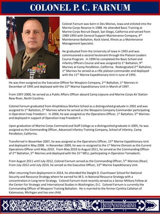 COLONEL P. C. FARNUM
Colonel Farnum was born in Des Moines, Iowa and enlisted into the
Marine Corps Reserve in 1988. He attended Basic Training at
Marine Corps Recruit Depot, San Diego, California and served from
1989-1993 with General Support Maintenance Company, 4th
Maintenance Battalion, Rock Island, Illinois as a Maintenance
Management Specialist.
He graduated from the University of Iowa in 1993 and was
commissioned a second lieutenant through the Platoon Leaders
Course Program. In 1994 he completed the Basic School and
Infantry Officers Course and was assigned to 1st Battalion, 9th
Marines at Camp Pendleton, California. Redesignated 2nd Battalion,
1st Marines he served as a rifle platoon commander and deployed
with the 11th Marine Expeditionary Unit in June of 1995.
He was then assigned as the Executive Officer for Weapons Company, 2nd Battalion, 1st Marines in
December of 1995 and deployed with the 15th Marine Expeditionary Unit in March of 1997.
From 1997-2000, he served as a Public Affairs Officer aboard Camp Lejeune and Marine Corps Air Station
New River, North Carolina.
Colonel Farnum graduated from Amphibious Warfare School as a distinguished graduate in 2001 and was
assigned to 1st Battalion, 5th Marines where he served as the Weapons Company Commander participating
in Operation Iraqi Freedom I. In 2004, he was assigned as the Operations Officer, 1st Battalion, 5th Marines
and deployed in support of Operation Iraqi Freedom II.
Upon graduation of Marine Corps Command and Staff College as a distinguished graduate in 2005, he was
assigned as the Commanding Officer, Advanced Infantry Training Company, School of Infantry, Camp
Pendleton, California.
Transferred in November 2007, he was assigned as the Operations Officer, 15th Marine Expeditionary Unit
and deployed in May 2008. In November 2009, he was re-assigned to the 1st Marine Division as the Current
Operations Officer until May 2010. From May 2010 to August 2011, he served as the Commanding Officer
of 2nd Battalion, 5th Marines and deployed with the 31st MEU, participating in Operation Tomadachi.
From August 2011 until July 2012, Colonel Farnum served as the Commanding Officer, 5th Marines (Rear).
From July 2012 until July 2014, he served as the Executive Officer, 13th Marine Expeditionary Unit.
After returning from deployment in 2014, he attended the Dwight D. Eisenhower School for National
Security and Resource Strategy where he earned his M.S. in National Resource Strategy with a
concentration in Long-term Strategy. Colonel Farnum most recently served as a Senior Military Fellow at
the Center For Strategic and International Studies in Washington, D.C. Colonel Farnum is currently the
Commanding Officer of Weapons Training Battalion. He is married to the former Cynthia Callahan of
Kalamazoo, Michigan and has one child.
 