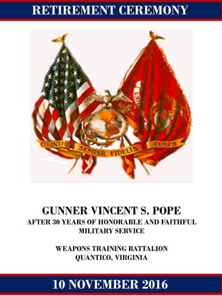 Change of Command
GUNNER VINCENT S. POPE
AFTER 30 YEARS OF HONORABLE AND FAITHFUL
MILITARY SERVICE
WEAPONS TRAINING BATTALION
QUANTICO, VIRGINIA
Quantico, Virginia
15 may 2014
RETIREMENT CEREMONY
HONORING
10 NOVEMBER 2016
 