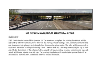 M5 PIFFS ELM OVERBRIDGE STRUCTURAL REPAIR
OVERVIEW
Piffs Elm is located on the M5 at junction 10. The works are to replace the existing foundation will be
replaced by piled foundations placed between the existing spread footings. 6 no. 900mm diameter bored,
cast in-situ concrete piles are to be installed on the centreline of each pier. The piles will be connected to
each other and to the existing columns by a new 1500mm wide by 1500 deep continuous pile cap to each
pier. Hydro-demolition of the columns below ground will leave existing columns reinforcement exposed,
which will be cast into the new pile cap. The existing foundation will remain in the ground, but will be
disconnected from the new foundations and will become redundant.
 