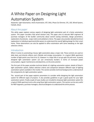 A White Paper on Designing Light
Automation System
Keywords: Light Automation, Home Automation, IOT, DALI, Phase Cut Dimmer, CFL, LED, Wired System,
Failsafe, Silvan
About the paper
This white paper explains various aspects of designing light automation part of a home automation
system. This paper considers fully wired solution only. The paper aims to educate MEP engineers &
purchase managers of the builder community about overall costing estimates, design parameters,
explanation of protocols, scope matrix and validation criteria. The paper also provides detailed technical
explanation to individual apartment/villa owners to understand the overall lighting design for their smart
home. These observations can also be applied to office automation with some tweaking on the light
selection criteria.
Introduction
When it comes to automating a house, light automation plays a major role. These controls are used on
daily basis and directly reflects one's lifestyle and energy consumption. In a typical 2BHK apartment
number of light points vary from 8 to 12, however in a large Villa it can go upto 50 and more. A poorly
designed light automation system can put unnecessary burdens in terms of increased power
consumption, regular maintenance and downtime, on the end customer.
The first part of the paper provides technical details of a lighting automation system, details of Silvan's
light automation system, ballast selection criteria and comparison between different type of lighting
automation system available in the market. This section provides technical background to understand all
the components of a light automation system.
The second part of the paper explains parameters to consider while designing the light automation
system for different types of projects. It also provides guidelines to get a good quote for your light
automation system. Finally couple of cases studies are included to showcase light automation system for
a typical 2 BHK apartment and a villa using Silvan light automation system. This section can be very useful
for MEP engineers, purchase managers, electrical designers to understand the entire process.
 