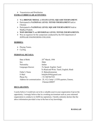  Transmission and Distribution
EXTRA CURRICULAR ACTIVITIES:
 Won BRONZE MEDAL in STATE LEVEL SQUASH TOURNAMENT.
 Participated in NATIONAL LEVEL TENNIS TOURNAMENT held at
Chennai.
 Participated in NATIONAL LEVEL SQUASH TOURNAMENT held at
Madhya Pradesh.
 WON DISTRICT and DIVISIONAL LEVEL TENNIS TOURNAMENTS.
 Was an organizer for the symposium conducted by the EEE department of
JEPPIAAR ENGINEERING COLLEGE.
HOBBIES:
 Playing Tennis.
 Cycling.
PERSONAL DETAILS:
Date of Birth : 26th
March, 1994
Sex : Male
Nationality : Indian
Languages Known : To Speak: English, Tamil
To Read and Write: Tamil, English, Hindi
Father’s Name : S. Balasubramanian
E-Mail : balajibs2694@gmail.com
Phone No : +91 9487867332
Address for communication : 2E, 4/2, Camp 1, ETPS quarters, Ennore,
Chennai-600057
DECLARATION:
I surely believe I would turn out to be a valuable asset in your organization if given the
opportunity. I strongly believe that in a working environment such as your esteemed
organization is conducive to fulfill my aspirations. I hereby solemnly declare that the
above information provided is true to the best of my knowledge.
B.S.BALAJI
 