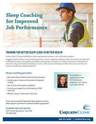 800-422-8482  | CarilionClinic.org
Carilion Clinic Occupational Medicine helps organizations maintain a safe and healthy workplace.
Staggered work schedules and poor sleeping patterns can leave employees feeling run down, frustrated, and exhausted.
Individualized sleep coaching guides participants through steps of relaxation to improve the duration and quality of
sleep. Our sleep coach, Barbara Hutchinson, Psy.D., teaches practical techniques to help reduce pain and stress and
improve overall mood and physical health.
Sleep Coaching
for Improved
Job Performance
Sleep coaching provides:
»» Education about healthy sleep and sleep disorders
»» Simple ways to improve the duration and quality
of sleep
»» Tips to tune out thoughts at bedtime
»» Training and support to comfortably use CPAP
treatment
»» Effective ways to reduce pain and stress
If you are interested in behavioral sleep medicine services,
please ask your provider if a referral would be appropriate.
PULMONARY AND SLEEP MEDICINE
2001 Crystal Spring Ave., Suite 300
540-985-8505
To schedule an
appointment with
Dr. Hutchinson,
employees can request
a provider referral.
TRAINING FOR BETTER SLEEP LEADS TO BETTER HEALTH
 