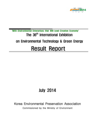 ‘With Environmental Enterprises that Will Lead Creative Economy’‘With Environmental Enterprises that Will Lead Creative Economy’
The 36th
International Exhibition
on Environmental Technology & Green Energy
Result Report
July 2014
Korea Environmental Preservation Association
Commissioned by the Ministry of Environment
 