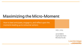 Maximizing the Micro-Moment
July 1, 2015
Jamie Balkin
Sophia Barnhart
Michela Ferullo
How to best anticipate, engage in, and reflect upon the
moments leading up to consumer actions
 