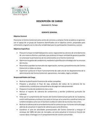 DESCRIPCIÓN DE CARGO
Gerencia C.C. Terraza
GERENTE GENERAL
Objetivo General
Posicionar el Centro Comercial como centro de servicios y compras frente al público en general,
con el apoyo de un grupo de locatarios identificados con el objetivo común, preparados para
enfrentarlo y lograrlo con la más alta rentabilidad para los participantes (locatarios y socios).
Objetivos Específicos
 Procurar la mayorrentabilidadparalos socios negociando los cánones de arrendamiento
de una manera efectiva y acertada, que produzca la mayor cantidad de ganancia posible
sin amenazar la permanencia de los comerciantes en el Centro Comercial.
 Optimizarlosgastosdel condominio,mediante laplanificaciónestratégica de los recursos
del mismo.
 Desarrollaryaprobar losmanualesde organización, normas y procedimientos del Centro
Comercial en todas sus áreas.
 Supervisar y procurar el buen funcionamiento de cada uno de los departamentos de la
administración del Centro Comercial: operaciones, mercadeo, legal y contable.
Responsabilidades del Cargo
 Realizar la planificación financiera de ambas compañías.
 Preparar y actualizar el flujo de caja, producto del status de la cobranza de los
condominios y condiciones extraordinarias de pago con cada proveedor.
 Preparar el recibo de condominio mes a mes.
 Revisar el reporte de cobranza de condominios y atender problemas puntuales de
cobranza.
 Velar por el cumplimiento del horario del Centro Comercial por parte de los locatarios,
emitirnotificacionesymultasen los casos en los que así se amerite y coordinar tanto con
la Administradora como con el Escritorio Jurídico el cobro de las mismas mes a mes.
 Realizarlacobranza de losarrendamientosde loscomerciosque notienenrutinade pago,
además de actualizar el reporte de cobranza para Junta Directiva.
 Coordinar el plan de actividades promocionales del Centro Comercial y empujar el
arranque del 100% del plan de mercadeo, así como actualizar el mismo en función de
nuevas ideas o hallazgos en el comportamiento de nuestro consumidor.
 