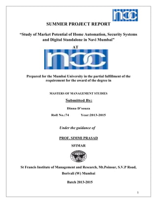 1
SUMMER PROJECT REPORT
“Study of Market Potential of Home Automation, Security Systems
and Digital Standalone in Navi Mumbai”
AT
Prepared for the Mumbai University in the partial fulfillment of the
requirement for the award of the degree in
MASTERS OF MANAGEMENT STUDIES
Submitted By:
Dinna D’souza
Roll No.:74 Year:2013-2015
Under the guidance of
PROF. SIMMI PRASAD
SFIMAR
St Francis Institute of Management and Research, Mt.Poinsur, S.V.P Road,
Borivali (W) Mumbai
Batch 2013-2015
 
