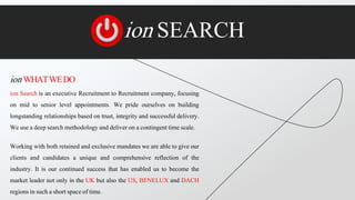 ion SEARCH
ion WHATWEDO
ion Search is an executive Recruitment to Recruitment company, focusing
on mid to senior level appointments. We pride ourselves on building
longstanding relationships based on trust, integrity and successful delivery.
We use a deep search methodology and deliver on a contingent time scale.
Working with both retained and exclusive mandates we are able to give our
clients and candidates a unique and comprehensive reflection of the
industry. It is our continued success that has enabled us to become the
market leader not only in the UK but also the US, BENELUX and DACH
regions in such a short space of time.
 