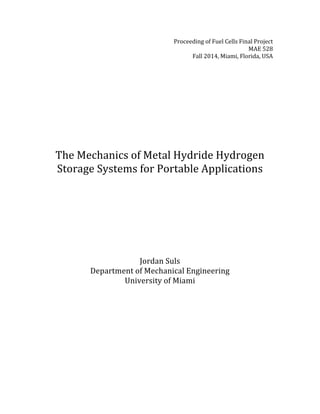 Proceeding	
  of	
  Fuel	
  Cells	
  Final	
  Project	
  	
  
MAE	
  528	
  
Fall	
  2014,	
  Miami,	
  Florida,	
  USA	
  
	
  
	
  
	
  
	
  
	
  
	
  
	
  
	
  
	
  
	
  
	
  
	
  
The	
  Mechanics	
  of	
  Metal	
  Hydride	
  Hydrogen	
  
Storage	
  Systems	
  for	
  Portable	
  Applications	
  
	
  
	
  
	
  
	
  
	
  
	
  
Jordan	
  Suls	
  
Department	
  of	
  Mechanical	
  Engineering	
  
University	
  of	
  Miami	
  
	
  
	
  
	
  
	
  
	
  
	
  
 